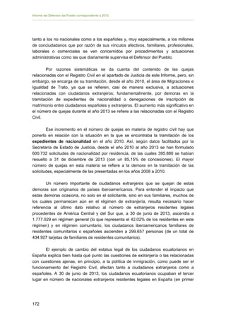 Informe del Defensor del Pueblo correspondiente a 2013

tanto a los no nacionales como a los españoles y, muy especialmente, a los millones
de conciudadanos que por razón de sus vínculos afectivos, familiares, profesionales,
laborales o comerciales se ven concernidos por procedimientos y actuaciones
administrativas como las que diariamente supervisa el Defensor del Pueblo.
Por razones sistemáticas se da cuenta del contenido de las quejas
relacionadas con el Registro Civil en el apartado de Justicia de este Informe, pero, sin
embargo, se encarga de su tramitación, desde el año 2010, el área de Migraciones e
Igualdad de Trato, ya que se refieren, casi de manera exclusiva, a actuaciones
relacionadas con ciudadanos extranjeros; fundamentalmente, por demoras en la
tramitación de expedientes de nacionalidad o denegaciones de inscripción de
matrimonio entre ciudadanos españoles y extranjeros. El aumento más significativo en
el número de quejas durante el año 2013 se refiere a las relacionadas con el Registro
Civil.
Ese incremento en el número de quejas en materia de registro civil hay que
ponerlo en relación con la situación en la que se encontraba la tramitación de los
expedientes de nacionalidad en el año 2010. Así, según datos facilitados por la
Secretaría de Estado de Justicia, desde el año 2010 al año 2013 se han formulado
600.732 solicitudes de nacionalidad por residencia, de las cuales 395.880 se habían
resuelto a 31 de diciembre de 2013 (con un 85,15% de concesiones). El mayor
número de quejas en esta materia se refiere a la demora en la tramitación de las
solicitudes, especialmente de las presentadas en los años 2008 a 2010.
Un número importante de ciudadanos extranjeros que se quejan de estas
demoras son originarios de países iberoamericanos. Para entender el impacto que
estas demoras ocasiona, no solo en el solicitante, sino en sus familiares, muchos de
los cuales permanecen aún en el régimen de extranjería, resulta necesario hacer
referencia al último dato relativo al número de extranjeros residentes legales
procedentes de América Central y del Sur que, a 30 de junio de 2013, ascendía a
1.777.029 en régimen general (lo que representa el 42,02% de los residentes en este
régimen) y en régimen comunitario, los ciudadanos iberoamericanos familiares de
residentes comunitarios o españoles ascienden a 299.657 personas (de un total de
434.927 tarjetas de familiares de residentes comunitarios).
El ejemplo de cambio del estatus legal de los ciudadanos ecuatorianos en
España explica bien hasta qué punto las cuestiones de extranjería o las relacionadas
con cuestiones ajenas, en principio, a la política de inmigración, como puede ser el
funcionamiento del Registro Civil, afectan tanto a ciudadanos extranjeros como a
españoles. A 30 de junio de 2013, los ciudadanos ecuatorianos ocupaban el tercer
lugar en número de nacionales extranjeros residentes legales en España (en primer

172 


 