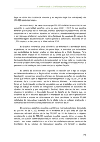 II. SUPERVISIÓN DE LA ACTIVIDAD DE LAS ADMINISTRACIONES PÚBLICAS

lugar se sitúan los ciudadanos rumanos y en segundo lugar los marroquíes) con
390.034 residentes legales.
Al mismo tiempo, se ha de recordar que 200.000 ciudadanos ecuatorianos han
adquirido la nacionalidad española entre los años 2002 y 2012, lo que significa
también que muchos de sus familiares, mientras completan el procedimiento para la
adquisición de la nacionalidad española por residencia, abandonan el régimen general
y se incorporan al régimen comunitario como familiares de españoles. El número de
residentes legales ecuatorianos (en régimen general o comunitario) descendió en un
1,77% respecto al dato ofrecido el 30 de junio de 2012.
En el actual contexto de crisis económica, las demoras en la tramitación de los
expedientes de nacionalidad afectan, en primer lugar, al solicitante que ve limitadas
sus posibilidades de buscar empleo en otros países de la Unión Europea. Pero
además, tienen impacto en los miembros de su familia que aún no han iniciado los
trámites de nacionalidad española pero cuya residencia legal en España depende de
la situación laboral del solicitante de la nacionalidad, por lo que cada vez resulta más
frecuente que estos familiares puedan caer en situación de irregularidad documental, a
pesar de contar con largos períodos de residencia legal en España.
El cambio de tendencia antes expuesto, en relación con el tipo de quejas
recibidas relacionadas con el Registro Civil, se refleja también en las quejas relativas a
la actuación consular que se centran ahora en las demoras que sufren los expedientes
desde que entró en vigor la disposición adicional séptima de la Ley 52/2007, de 26 de
diciembre, de la conocida como Ley de la Memoria Histórica. La citada norma ha
tenido un fuerte impacto en algunos consulados, que ya arrastraban una importante
carga de trabajo en materia de inmigración (fundamentalmente en solicitudes de
visados de estancia y por reagrupación familiar). Buen ejemplo de esta nueva
situación lo constituye el Consulado General de España en La Habana que, en
diciembre de 2013, dos años después de la finalización del plazo para la presentación
de solicitudes al amparo de dicha norma, aún tenía pendientes de tramitar 25.000
solicitudes de nacionalidad española. En la citada fecha se estaban analizando y
calificando las documentaciones presentadas en noviembre de 2011.
El número de españoles inscritos en el libro de matrícula del citado Consulado
ha pasado de los 43.000 inscritos, en el momento en el que entró en vigor la
disposición adicional séptima de la Ley 52/2007, de 26 de diciembre, a superar
ampliamente la cifra de 100.000 españoles inscritos, cuando, como se acaba de
señalar, aún quedan 25.000 expedientes por tramitar. Como se señalaba en el párrafo
anterior, esta nueva realidad afecta no sólo a los ciudadanos que ven demorada la
tramitación de su solicitud de nacionalidad española sino también a aquellos

173

 