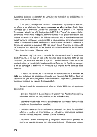 Informe del Defensor del Pueblo correspondiente a 2013

ciudadanos cubanos que solicitan del Consulado la tramitación de expedientes por
reagrupación familiar o de visados.
El otro grupo de quejas que ha sufrido un incremento significativo en este año
se refiere a las relativas a los presos españoles en el extranjero. Según datos
facilitados por la Dirección General de Españoles en el Exterior y de Asuntos
Consulares y Migratorios, a 30 de diciembre de 2013, 2.027 españoles se encontraban
privados de libertad fuera de España. El mayor número de las quejas recibidas en esta
materia se refiere a la solicitud de traslado formulada por el interno español para
cumplir condena en España; en este sentido la citada dirección general ha informado
de que durante el año 2013 se han formulado 392 solicitudes de traslado, de las que el
Consejo de Ministros ha autorizado 358 y se habían llevado finalmente a efecto, a 30
de diciembre, 267. Destacan por el número de traslados realizados, los 55 desde
Colombia, 44 de Ecuador y 37 desde Italia.
Asimismo, hay que dejar constancia del número de traslados autorizados
desde Perú, 89, de los que tan solo se ha llevado a cabo uno durante 2013. En este
último caso, tal y como se indica en el apartado correspondiente a presos españoles
en el extranjero, se ha solicitado la colaboración del Defensor del Pueblo peruano con
el fin de conseguir la remoción de obstáculos que impiden hacer efectivos estos
traslados.
Por último, se destaca el incremento de las quejas relativas a Igualdad de
trato, que aglutinan las actuaciones iniciadas por razón de los distintos tipos de
discriminación (por motivo de género, orientación sexual, origen étnico, pertenencia a
confesión religiosa o por razones de discapacidad).
Se han iniciado 28 actuaciones de oficio en el año 2013, con los siguientes
organismos:
- Dirección General de Españoles en el Exterior y de Asuntos Consulares y
Migratorios, en relación con presos españoles en el extranjero;
- Secretaría de Estado de Justicia, relacionadas con aspectos de tramitación de
expedientes de nacionalidad española;
- distintos organismos dependientes de la Secretaría de Estado de Seguridad,
relativas a centros de internamiento de extranjeros, operaciones policiales
contra la trata de personas y visitas a puestos fronterizos;
- Secretaría General de Inmigración y Emigración, tras las visitas giradas a los
centros de estancia temporal de inmigrantes de Ceuta y Melilla, para conocer

174 


 