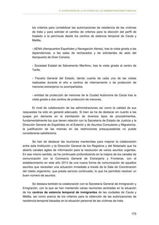 II. SUPERVISIÓN DE LA ACTIVIDAD DE LAS ADMINISTRACIONES PÚBLICAS

los criterios para contabilizar las autorizaciones de residencia de las víctimas
de trata y para solicitar el cambio de criterios para la elección del perfil de
traslado a la península desde los centros de estancia temporal de Ceuta y
Melilla;
- AENA (Aeropuertos Españoles y Navegación Aérea), tras la visita girada a las
dependencias, a las salas de rechazados y de solicitantes de asilo del
Aeropuerto de Gran Canaria;
- Sociedad Estatal de Salvamento Marítimo, tras la visita girada al centro de
Tarifa;
- Fiscalía General del Estado, dando cuenta de cada una de las visitas
realizadas durante el año a centros de internamiento o de protección de
menores extranjeros no acompañados;
- entidad de protección de menores de la Ciudad Autónoma de Ceuta tras la
visita girada a dos centros de protección de menores.
El nivel de colaboración de las administraciones así como la calidad de sus
respuestas ha sido en general adecuado. Si bien se ha de destacar en cuanto a las
quejas por demoras en la tramitación de diversos tipos de procedimientos,
fundamentalmente los que tienen relación con la Secretaría de Estado de Justicia y la
Dirección General de Españoles en el Exterior y de Asuntos Consulares y Migratorios,
la justificación de las mismas en las restricciones presupuestarias no puede
considerarse satisfactoria.
Se han de destacar las reuniones mantenidas para mejorar la colaboración
entre esta Institución y la Dirección General de los Registros y del Notariado que ha
abierto canales ágiles de información para la resolución de varios asuntos urgentes.
En ese mismo sentido, se ha continuado profundizando en la mejora de los canales de
comunicación con la Comisaría General de Extranjería y Fronteras, con el
establecimiento en este año 2013 de una nueva forma de comunicación de aquellos
asuntos que necesitan una actuación inmediata a través de la Sala de Coordinación
del citado organismo, que presta servicio continuado, lo que ha permitido resolver un
buen número de asuntos.
Se destaca también la colaboración con la Secretaría General de Inmigración y
Emigración, con la que se han mantenido varias reuniones centradas en la situación
de los centros de estancia temporal de inmigrantes de las ciudades de Ceuta y
Melilla, así como acerca de los criterios para la obtención de las autorizaciones de
residencia temporal basadas en la situación personal de las víctimas de trata.

175

 