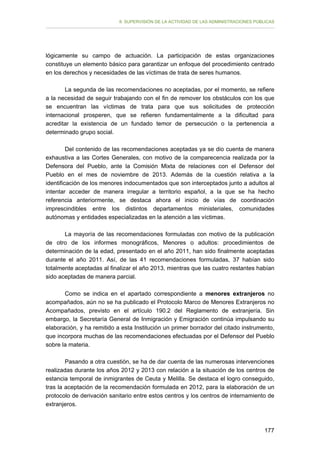 II. SUPERVISIÓN DE LA ACTIVIDAD DE LAS ADMINISTRACIONES PÚBLICAS

lógicamente su campo de actuación. La participación de estas organizaciones
constituye un elemento básico para garantizar un enfoque del procedimiento centrado
en los derechos y necesidades de las víctimas de trata de seres humanos.
La segunda de las recomendaciones no aceptadas, por el momento, se refiere
a la necesidad de seguir trabajando con el fin de remover los obstáculos con los que
se encuentran las víctimas de trata para que sus solicitudes de protección
internacional prosperen, que se refieren fundamentalmente a la dificultad para
acreditar la existencia de un fundado temor de persecución o la pertenencia a
determinado grupo social.
Del contenido de las recomendaciones aceptadas ya se dio cuenta de manera
exhaustiva a las Cortes Generales, con motivo de la comparecencia realizada por la
Defensora del Pueblo, ante la Comisión Mixta de relaciones con el Defensor del
Pueblo en el mes de noviembre de 2013. Además de la cuestión relativa a la
identificación de los menores indocumentados que son interceptados junto a adultos al
intentar acceder de manera irregular a territorio español, a la que se ha hecho
referencia anteriormente, se destaca ahora el inicio de vías de coordinación
imprescindibles entre los distintos departamentos ministeriales, comunidades
autónomas y entidades especializadas en la atención a las víctimas.
La mayoría de las recomendaciones formuladas con motivo de la publicación
de otro de los informes monográficos, Menores o adultos: procedimientos de
determinación de la edad, presentado en el año 2011, han sido finalmente aceptadas
durante el año 2011. Así, de las 41 recomendaciones formuladas, 37 habían sido
totalmente aceptadas al finalizar el año 2013, mientras que las cuatro restantes habían
sido aceptadas de manera parcial.
Como se indica en el apartado correspondiente a menores extranjeros no
acompañados, aún no se ha publicado el Protocolo Marco de Menores Extranjeros no
Acompañados, previsto en el artículo 190.2 del Reglamento de extranjería. Sin
embargo, la Secretaría General de Inmigración y Emigración continúa impulsando su
elaboración, y ha remitido a esta Institución un primer borrador del citado instrumento,
que incorpora muchas de las recomendaciones efectuadas por el Defensor del Pueblo
sobre la materia.
Pasando a otra cuestión, se ha de dar cuenta de las numerosas intervenciones
realizadas durante los años 2012 y 2013 con relación a la situación de los centros de
estancia temporal de inmigrantes de Ceuta y Melilla. Se destaca el logro conseguido,
tras la aceptación de la recomendación formulada en 2012, para la elaboración de un
protocolo de derivación sanitario entre estos centros y los centros de internamiento de
extranjeros.

177

 