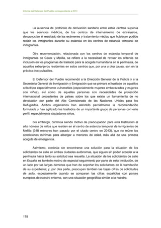 Informe del Defensor del Pueblo correspondiente a 2013

La ausencia de protocolo de derivación sanitario entre estos centros suponía
que los servicios médicos, de los centros de internamiento de extranjeros,
desconocían el resultado de los exámenes y tratamiento médico que hubiesen podido
recibir los inmigrantes durante su estancia en los centros de estancia temporal de
inmigrantes.
Otra recomendación, relacionada con los centros de estancia temporal de
inmigrantes de Ceuta y Melilla, se refiere a la necesidad de revisar los criterios de
inclusión en los programas de traslado para la acogida humanitaria en la península, de
aquellos extranjeros residentes en estos centros que, por una u otra causa, son en la
práctica inexpulsables.
El Defensor del Pueblo recomendó a la Dirección General de la Policía y a la
Secretaría General de Inmigración y Emigración que se primara el traslado de aquellos
colectivos especialmente vulnerables (especialmente mujeres embarazadas y mujeres
con niños), así como de aquellas personas con necesidades de protección
internacional procedentes de países sobre los que existe un llamamiento de no
devolución por parte del Alto Comisionado de las Naciones Unidas para los
Refugiados. Ambos organismos han atendido parcialmente la recomendación
formulada y han agilizado los traslados de un importante grupo de personas con este
perfil, especialmente ciudadanos sirios.
Sin embargo, continúa siendo motivo de preocupación para esta Institución el
alto número de niños que residen en el centro de estancia temporal de inmigrantes de
Melilla (318 menores han pasado por el citado centro en 2013), que no reúne las
condiciones mínimas para albergar a menores de edad, más allá de una primera
acogida de emergencia.
Asimismo, continúa sin encontrarse una solución para la situación de los
solicitantes de asilo en ambas ciudades autónomas, que siguen sin poder acceder a la
península hasta tanto su solicitud sea resuelta. La situación de los solicitantes de asilo
en España es también motivo de especial seguimiento por parte de esta Institución, de
un lado por las largas demoras que han de soportar los solicitantes en la tramitación
de su expediente; y, por otra parte, preocupan también las bajas cifras de solicitudes
de asilo, especialmente cuando se comparan las cifras españolas con países
europeos de nuestro entorno, con una situación geográfica similar a la nuestra.

178 


 