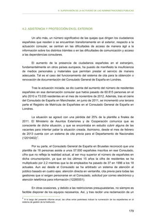 II. SUPERVISIÓN DE LA ACTIVIDAD DE LAS ADMINISTRACIONES PÚBLICAS

4.2. ASISTENCIA Y PROTECCIÓN EN EL EXTERIOR
Un año más, un número significativo de las quejas que dirigen los ciudadanos
españoles que residen o se encuentran transitoriamente en el exterior, respecto a la
actuación consular, se centran en las dificultades de acceso de manera ágil a la
información sobre los distintos trámites o en las dificultades de comunicación y acceso
a las dependencias consulares.
El aumento de la presencia de ciudadanos españoles en el extranjero,
fundamentalmente en otros países europeos, ha puesto de manifiesto la insuficiencia
de medios personales y materiales que permitan prestar el servicio de manera
adecuada. Tal es el caso del funcionamiento del sistema de cita para la obtención o
renovación de documentación del Consulado General de España en Londres.
Tras la actuación iniciada, se dio cuenta del aumento del número de residentes
españoles en esa demarcación consular que había pasado de 60.815 personas en el
año 2010 a 73.035 residentes en el mes de noviembre de 2012. Además, tras el cierre
del Consulado de España en Manchester, en junio de 2011, se incrementó una tercera
parte el Registro de Matrícula de Españoles en el Consulado General de España en
Londres.
La situación se agravó con una pérdida del 25% de la plantilla a finales de
2011. El Ministerio de Asuntos Exteriores y de Cooperación comunica que es
consciente de dicha situación, y que se encontraba en estudio cubrir alguna de las
vacantes para intentar paliar la situación creada. Asimismo, desde el mes de febrero
de 2013 cuenta con un sistema de cita previa para el Departamento de Nacionales
(12010402) 1 .
Por su parte, el Consulado General de España en Bruselas reconoció que una
plantilla de 18 personas asiste a unos 57.000 españoles inscritos en ese Consulado,
cifra que no refleja la realidad actual, al ser muy superior el número de españoles en
dicha circunscripción, ya que en los últimos 15 años la cifra de residentes se ha
multiplicado por 2,2 mientras que la de empleados ha pasado de 37 en 1996 a los 18
actuales. Aun así desde el Consulado se ha arbitrado un sistema de atención al
público basado en cuatro ejes: atención directa en ventanilla, cita previa para todas las
gestiones que sí exigen personarse en el Consulado, solicitud por correo electrónico y
atención telefónica para información (12285551).
En otras ocasiones, y debido a las restricciones presupuestarias, no siempre es
factible disponer de los equipos necesarios. Así, y tras recibir una reclamación de un
1

A lo largo del presente informe anual, las cifras entre paréntesis indican la numeración de los expedientes en el
sistema de gestión de la Institución.

179

 