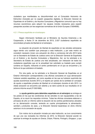 Informe del Defensor del Pueblo correspondiente a 2013

ciudadano que manifestaba su disconformidad con el Consulado Honorario de
Edmonton (Canadá) por no expedir pasaportes digitales, la Dirección General de
Españoles en el Exterior y de Asuntos Consulares y Migratorios comunicó que no hay
recursos económicos para adquirir los equipos móviles necesarios para expedir
pasaportes acordes con las exigencias normativas de la Unión Europea (13004858).
4.2.1. Presos españoles en el extranjero
Según información facilitada por el Ministerio de Asuntos Exteriores y de
Cooperación, a fecha 31 de diciembre de 2013, 2.027 ciudadanos españoles se
encontraban privados de libertad en el extranjero.
La situación de privación de libertad de españoles en las cárceles extranjeras
sigue siendo una cuestión que preocupa a esta Institución, y por este motivo se
consideró necesario iniciar una actuación de oficio a comienzos del año 2013 tanto
con la Secretaría de Estado de Justicia como con la Dirección General de Españoles
en el Exterior y de Asuntos Consulares y Migratorios. Así, se ha solicitado a la
Secretaría de Estado de Justicia una lista actualizada, con indicación de todos los
ciudadanos españoles que en la actualidad han solicitado su traslado para cumplir
condena en España, indicando el centro penitenciario en el que se encuentran y la
fecha en la que solicitaron el traslado.
Por otra parte, se ha solicitado a la Dirección General de Españoles en el
Exterior información correspondiente a las oficinas consulares en cuya demarcación
hubieran existido españoles, así como aquellas en las que se hubieran suprimido las
ayudas económicas durante 2013 y el reparto por países de la cantidad en concepto
de ayuda a españoles privados de libertad en el extranjero durante el año 2013. La
citada actuación se encuentra aún abierta y se dará cuenta de sus resultados en el
próximo informe anual (F13001666).
La ayuda genérica para detenidos españoles en el extranjero se entrega en
los países en los que las condiciones de las cárceles no son equiparables a las de
España, al no reunir los requisitos mínimos. Todas las oficinas consulares elaboran a
principios de año un informe sobre la situación de los centros penitenciarios ubicados
en su demarcación consular, teniendo en cuenta principalmente la alimentación,
sanidad y productos de aseo, y la Dirección General basándose en dicho informe
autoriza o no la concesión de ayuda.
Con motivo de la actuación iniciada por esta Institución, se tuvo conocimiento
de que una vez revisados los informes de 2012, la Dirección General acordó no
autorizar la entrega de ayudas en Grecia, Chipre, Polonia, Portugal y Singapur, y que

180 


 
