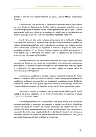 II. SUPERVISIÓN DE LA ACTIVIDAD DE LAS ADMINISTRACIONES PÚBLICAS

durante el año 2013 se retiraron también en Japón, Lituania, Malta y la República
Eslovaca.
Con motivo de una reunión de la Federación Iberoamericana de Ombudsman
en Lima (Perú), la Defensora del Pueblo visitó a ciudadanos españoles que se
encontraban privados de libertad en dos centros penitenciarios de ese país. Fruto de
aquella visita se iniciaron diferentes actuaciones en relación con la delicada situación
de salud que algunos de ellos padecían (13021102, 13021824, 13021100).
En el marco de otra visita realizada por personal de la Institución a Bogotá
(Colombia), con motivo de la supervisión de un vuelo de repatriación de extranjeros, se
visitaron a los presos españoles en tres cárceles de esa ciudad y se iniciaron también
varias actuaciones. Asimismo, se supervisó el traslado a España de ocho presos
españoles en Quito y 31 en Bogotá. El citado traslado se realizó aprovechando el
vuelo fletado por el Ministerio del Interior para la repatriación de ciudadanos
ecuatorianos y colombianos (F13032968).
Durante estas visitas se mantuvieron reuniones de trabajo en los consulados
generales de Bogotá y Lima, donde se intercambiaron impresiones sobre la situación
de los presos, se supervisó la actuación consular y se establecieron vías para agilizar
la comunicación de casos concretos que permitan resolver de manera rápida las
situaciones que así lo requieran.
Asimismo, se establecieron sendos contactos con las Defensorías del Pueblo
de Perú y Colombia, a los que se les ha solicitado colaboración para la mejora de las
condiciones en las que se encuentran los ciudadanos españoles privados de libertad
en esos dos países, así como que se agilicen los traslados de aquellos ya condenados
y cuyo traslado se encuentra pendiente de la autorización de las autoridades locales.
Se iniciaron también actuaciones, tras la visita que la Defensora del Pueblo
realizó a los presos españoles en un Centro Penitenciario en Estambul (Turquía)
(13027735, 13027734 y otras).
Con carácter general, tras la recepción de una queja relativa a la situación de
un preso español en el extranjero, se supervisa el efectivo cumplimiento de la Orden
Circular 3252/2003 del Ministerio de Asuntos Exteriores y de Cooperación, de 15 de
julio de 2003, sobre españoles detenidos y presos en el extranjero, que consigna en la
exposición de motivos que respetando las leyes del Estado receptor, los funcionarios
consulares se cercioren de que los presos españoles reciban al menos un trato igual al
que reciben los presos del país en el que se encuentran.

181

 