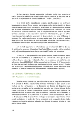 Informe del Defensor del Pueblo correspondiente a 2013

Se han aceptado diversas sugerencias realizadas en las que, teniendo en
cuenta la especial gravedad del estado de salud de los penados, se solicitaba que se
agilizaran los expedientes de traslado (13006762, 11024373, 13023950).
En el ámbito de los traslados de personas condenadas se han continuado
las actuaciones con el fin de conocer los tiempos medios de tramitación de dichos
expedientes de traslados. En este sentido, la Secretaría de Estado de Justicia participó
que no puede establecerse a priori un tiempo determinado de tramitación, por cuanto
el traslado de cualquier condenado exige el cumplimiento de una serie de requisitos
formales previstos en los respectivos convenios internacionales, que en última
instancia exige la recopilación y remisión de documentación por parte del Estado de
condena. Ello implica que la mayor o menor rapidez para llevar a cabo un traslado
depende no sólo del Ministerio de Justicia español, sino sobre todo de la voluntad y
rapidez en la remisión de la documentación por parte del otro Estado.
Así, el citado organismo ha informado de que durante el año 2013 el Consejo
de Ministros ha aprobado el traslado a España de 358 personas (se habían solicitado
392). A 31 de diciembre se habían hecho efectivos 267 de los 358 aprobados.
Si bien, no se han podido dar unos plazos medios para la realización de los
traslados, en el ámbito de la Unión Europea por primera vez parece que sí puede
hablarse de unos plazos fijos y más cortos. Para ello es necesario que sea transpuesta
la Decisión Marco 2008/909/JAI del Consejo de la Unión Europea de 27 de noviembre
de 2008. La Secretaría de Estado de Justicia participó que, hasta la fecha, 7 Estados
han incorporado a su ordenamiento jurídico dicha decisión, y que gran parte están
ultimando su texto de transposición o están en fase parlamentaria (F13001666).
4.3. ENTRADA A TERRITORIO NACIONAL
4.3.1. Actuaciones en puestos fronterizos
Durante el año 2013 se han realizado visitas a dos de los puestos fronterizos
de la Ciudad de Melilla. Tras la visita al Puesto Fronterizo de Beni Enzar, se dio
traslado de las conclusiones a la Secretaría de Estado de Seguridad que,
básicamente, consistían en la necesidad de acometer una reforma integral de las
instalaciones que no reúnen los requisitos mínimos necesarios para gestionar, de
manera adecuada, el intenso paso diario de personas y vehículos. En su respuesta, la
Administración informó de la publicación en el Boletín Oficial del Estado núm. 244, de
11 de octubre de 2013, de la resolución por la que se convocaba procedimiento abierto
para la contratación de la obra de reforma consistente en la adecuación de las citadas
instalaciones. Continúa abierta la actuación con el objeto de conocer la fecha de inicio
efectivo de las obras.

182 


 