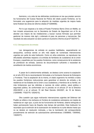 II. SUPERVISIÓN DE LA ACTIVIDAD DE LAS ADMINISTRACIONES PÚBLICAS

Asimismo, a la vista de las deficientes condiciones en las que prestan servicio
los funcionarios del Cuerpo Nacional de Policía del citado puesto fronterizo, se ha
formulado una sugerencia para la adopción de medidas urgentes de mejora hasta
tanto finalizan las obras de reforma citadas (F12284656).
Por lo que respecta a la visita al Puesto Fronterizo Barrio Chino en Melilla, se
han iniciado actuaciones con la Secretaría de Estado de Seguridad con el fin de
abordar una mejora de las instalaciones y buscar nuevas fórmulas que permitan
gestionar de manera más ágil y ordenada el paso de personas y mercancías. Del
resultado de esta actuación se dará cuenta en el próximo informe anual (F13027471).
4.3.2. Denegaciones de entrada
Las denegaciones de entrada en puestos habilitados, especialmente en
aeropuertos, continúa siendo un año más objeto de numerosas intervenciones
urgentes por parte de esta Institución. Como en años anteriores, se reproducen las
dificultades advertidas respecto a la entrada de familiares de ciudadanos de la Unión
Europea y españoles por los puestos fronterizos, como consecuencia de la existencia
de prohibición de entrada, carencia de documentación suficiente o necesidad de
acreditación de medios económicos.

A pesar de lo anteriormente señalado, se destaca como avance la aceptación
en el año 2013 de la recomendación formulada a la Comisaría General de Extranjería
y Fronteras. Tras la aceptación de la misma, el citado organismo ha remitido a todos
los puestos fronterizos instrucciones para garantizar el derecho de entrada y de
residencia en los Estados de la Unión a sus ciudadanos y miembros de su familia, sin
más limitaciones que las referidas a razones de orden público, salud pública o
seguridad pública, de conformidad con lo previsto en el artículo 27 de la Directiva
2004/38/CE y en el artículo 15 del Real Decreto 240/2007, de 16 de febrero
(12009496, 11022779, 12024215).
Otra cuestión que sigue motivando intervenciones urgentes del Defensor del
Pueblo se refiere a los rechazos en frontera de ciudadanos extranjeros con tarjeta de
residencia en vigor que, a juicio de los funcionarios de fronteras, estaría extinguida al
haber permanecido fuera de España más tiempo del permitido. Esta Institución ha
recordado que la extinción de la autorización de residencia no surte efectos hasta que
no se declare en resolución motivada, y tras la tramitación del correspondiente
procedimiento de extinción de autorizaciones administrativas (13008850, 13009542,
13029377).

183

 