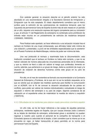 Informe del Defensor del Pueblo correspondiente a 2013

Con carácter general, la situación descrita en el párrafo anterior ha sido
abordada en una recomendación dirigida a la Secretaría General de Inmigración y
Emigración que ha sido aceptada. El citado departamento considera que el marco
jurídico para la extinción de las autorizaciones de residencia temporal, para los
supuestos de permanencia fuera de España durante más de seis meses en un período
de un año, requiere una resolución expresa del órgano competente para su concesión
y que, el artículo 11 del Reglamento de extranjería no contempla como prohibición de
entrada estar incurso en un procedimiento de extinción de residencia temporal
(12000405, 10003030).
Para finalizar este apartado, se hace referencia a una actuación iniciada tras el
rechazo en frontera de una mujer embarazada, que afirmaba haber sido víctima de
una violación y presentaba, a juicio de las entidades especializadas que la asistieron
en el Puesto Fronterizo de Madrid-Barajas, indicios de poder ser víctima de trata.
Una vez producido el rechazo y examinada toda la documentación, esta
Institución consideró que el rechazo en frontera no había sido correcto, y que no se
habían valorado de manera adecuada las circunstancias personales de la interesada,
y que su retorno se llevó a cabo sin valorar el riesgo que conllevaba, teniendo en
cuenta, además, que pertenecía a un grupo de riesgo, dada su condición de mujer y la
situación de violación de derechos humanos contra este grupo en su país de
procedencia.
Por ello, en el mes de noviembre se formuló una recomendación a la Comisaría
General de Extranjería y Fronteras, de la que aún no se ha recibido respuesta, en la
que se solicita que se adopten las medidas oportunas para facilitar la comunicación
con el ACNUR, con el fin de conocer la situación actualizada de los países en
conflicto, para poder así valorar de manera individualizada y actualizada el riesgo de
expulsión o retorno del extranjero a su país de origen, dejando constancia de tal
valoración en el expediente antes de materializar la medida de retorno o expulsión
(13007518).
4.3.3. Dificultades de los residentes para obtener visado para entrar a territorio español
Un año más, se ha de hacer referencia a las quejas de aquellas personas
extranjeras, residentes legales en España, que por causas diversas (robo o extravío
de su tarjeta de identidad de extranjero, enfermedad grave o accidente) no pueden
regresar a nuestro país cuando el personal de la compañía de transporte o el
Consulado aprecia la caducidad de la tarjeta, o bien considera que la misma ya no se
encuentra en vigor, al haber transcurrido el plazo permitido en la norma para
permanecer fuera de España.

184 


 