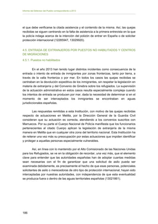 Informe del Defensor del Pueblo correspondiente a 2013

el que debe verificarse la citada asistencia y el contenido de la misma. Así, las quejas
recibidas se siguen centrando en la falta de asistencia a la primera entrevista en la que
la policía indaga acerca de la intención del polizón de entrar en España o de solicitar
protección internacional (12285947, 13029920).
4.5. ENTRADA DE EXTRANJEROS POR PUESTOS NO HABILITADOS Y CENTROS
DE MIGRACIONES
4.5.1. Puestos no habilitados
En el año 2013 han tenido lugar distintos incidentes como consecuencia de la
entrada o intento de entrada de inmigrantes por zonas fronterizas, tanto por tierra, a
través de la valla fronteriza o por mar. En todos los casos las quejas recibidas se
centraban en la devolución expeditiva de los inmigrantes, sin respetar la legislación en
materia de extranjería y del Convenio de Ginebra sobre los refugiados. La supervisión
de la actuación administrativa en estos casos resulta especialmente compleja cuando
los intentos de entrada se producen por mar, dada la necesidad de determinar si en el
momento de ser interceptados los inmigrantes se encontraban en aguas
jurisdiccionales españolas.
Las respuestas remitidas a esta Institución, con motivo de las quejas recibidas
respecto de actuaciones en Melilla, por la Dirección General de la Guardia Civil
consideran que su actuación es correcta, atendiendo a los convenios suscritos con
Marruecos. Por su parte el Cuerpo Nacional de Policía manifiesta que los funcionarios
pertenecientes al citado Cuerpo aplican la legislación de extranjería de la misma
manera en Melilla que en cualquier otra zona del territorio nacional. Esta Institución ha
de reiterar una vez más su preocupación por estas actuaciones que impiden identificar
y proteger a aquellas personas especialmente vulnerables.
Así, en línea con lo mantenido por el Alto Comisionado de las Naciones Unidas
para los Refugiados, se ve en la obligación de recordar, una vez más, que el elemento
clave para entender que las autoridades españolas han de adoptar cuantas medidas
sean necesarias con el fin de garantizar que una solicitud de asilo pueda ser
examinada debidamente, es precisamente el hecho de que esas personas, potenciales
solicitantes de asilo o merecedoras de otro tipo de protección internacional, hayan sido
interceptadas por nuestras autoridades, con independencia de que esta eventualidad
se produzca fuera o dentro de las aguas territoriales españolas (13021861).

186 


 