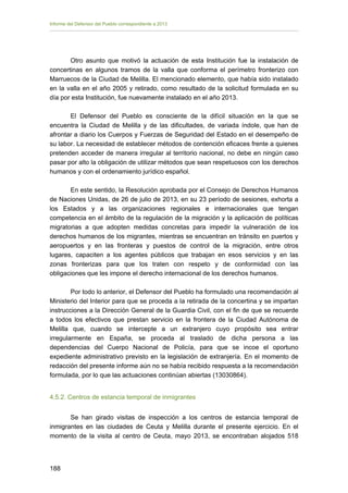 Informe del Defensor del Pueblo correspondiente a 2013

Otro asunto que motivó la actuación de esta Institución fue la instalación de
concertinas en algunos tramos de la valla que conforma el perímetro fronterizo con
Marruecos de la Ciudad de Melilla. El mencionado elemento, que había sido instalado
en la valla en el año 2005 y retirado, como resultado de la solicitud formulada en su
día por esta Institución, fue nuevamente instalado en el año 2013.
El Defensor del Pueblo es consciente de la difícil situación en la que se
encuentra la Ciudad de Melilla y de las dificultades, de variada índole, que han de
afrontar a diario los Cuerpos y Fuerzas de Seguridad del Estado en el desempeño de
su labor. La necesidad de establecer métodos de contención eficaces frente a quienes
pretenden acceder de manera irregular al territorio nacional, no debe en ningún caso
pasar por alto la obligación de utilizar métodos que sean respetuosos con los derechos
humanos y con el ordenamiento jurídico español.
En este sentido, la Resolución aprobada por el Consejo de Derechos Humanos
de Naciones Unidas, de 26 de julio de 2013, en su 23 período de sesiones, exhorta a
los Estados y a las organizaciones regionales e internacionales que tengan
competencia en el ámbito de la regulación de la migración y la aplicación de políticas
migratorias a que adopten medidas concretas para impedir la vulneración de los
derechos humanos de los migrantes, mientras se encuentran en tránsito en puertos y
aeropuertos y en las fronteras y puestos de control de la migración, entre otros
lugares, capaciten a los agentes públicos que trabajan en esos servicios y en las
zonas fronterizas para que los traten con respeto y de conformidad con las
obligaciones que les impone el derecho internacional de los derechos humanos.
Por todo lo anterior, el Defensor del Pueblo ha formulado una recomendación al
Ministerio del Interior para que se proceda a la retirada de la concertina y se impartan
instrucciones a la Dirección General de la Guardia Civil, con el fin de que se recuerde
a todos los efectivos que prestan servicio en la frontera de la Ciudad Autónoma de
Melilla que, cuando se intercepte a un extranjero cuyo propósito sea entrar
irregularmente en España, se proceda al traslado de dicha persona a las
dependencias del Cuerpo Nacional de Policía, para que se incoe el oportuno
expediente administrativo previsto en la legislación de extranjería. En el momento de
redacción del presente informe aún no se había recibido respuesta a la recomendación
formulada, por lo que las actuaciones continúan abiertas (13030864).
4.5.2. Centros de estancia temporal de inmigrantes
Se han girado visitas de inspección a los centros de estancia temporal de
inmigrantes en las ciudades de Ceuta y Melilla durante el presente ejercicio. En el
momento de la visita al centro de Ceuta, mayo 2013, se encontraban alojados 518

188 


 