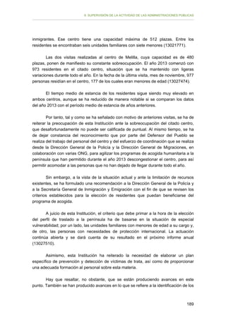 II. SUPERVISIÓN DE LA ACTIVIDAD DE LAS ADMINISTRACIONES PÚBLICAS

inmigrantes. Ese centro tiene una capacidad máxima de 512 plazas. Entre los
residentes se encontraban seis unidades familiares con siete menores (13021771).
Las dos visitas realizadas al centro de Melilla, cuya capacidad es de 480
plazas, ponen de manifiesto su constante sobreocupación. El año 2013 comenzó con
973 residentes en el citado centro, situación que se ha mantenido con ligeras
variaciones durante todo el año. En la fecha de la última visita, mes de noviembre, 977
personas residían en el centro, 177 de los cuales eran menores de edad (13027474).
El tiempo medio de estancia de los residentes sigue siendo muy elevado en
ambos centros, aunque se ha reducido de manera notable si se comparan los datos
del año 2013 con el período medio de estancia de años anteriores.
Por tanto, tal y como se ha señalado con motivo de anteriores visitas, se ha de
reiterar la preocupación de esta Institución ante la sobreocupación del citado centro,
que desafortunadamente no puede ser calificada de puntual. Al mismo tiempo, se ha
de dejar constancia del reconocimiento que por parte del Defensor del Pueblo se
realiza del trabajo del personal del centro y del esfuerzo de coordinación que se realiza
desde la Dirección General de la Policía y la Dirección General de Migraciones, en
colaboración con varias ONG, para agilizar los programas de acogida humanitaria a la
península que han permitido durante el año 2013 descongestionar el centro, para así
permitir acomodar a las personas que no han dejado de llegar durante todo el año.
Sin embargo, a la vista de la situación actual y ante la limitación de recursos
existentes, se ha formulado una recomendación a la Dirección General de la Policía y
a la Secretaría General de Inmigración y Emigración con el fin de que se revisen los
criterios establecidos para la elección de residentes que puedan beneficiarse del
programa de acogida.
A juicio de esta Institución, el criterio que debe primar a la hora de la elección
del perfil de traslado a la península ha de basarse en la situación de especial
vulnerabilidad; por un lado, las unidades familiares con menores de edad a su cargo y,
de otro, las personas con necesidades de protección internacional. La actuación
continúa abierta y se dará cuenta de su resultado en el próximo informe anual
(13027510).
Asimismo, esta Institución ha reiterado la necesidad de elaborar un plan
específico de prevención y detección de víctimas de trata, así como de proporcionar
una adecuada formación al personal sobre esta materia.
Hay que resaltar, no obstante, que se están produciendo avances en este
punto. También se han producido avances en lo que se refiere a la identificación de los

189

 