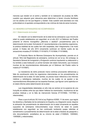 Informe del Defensor del Pueblo correspondiente a 2013

menores que residen en el centro y también en la realización de pruebas de ADN,
cuestión que adquiere gran relevancia para determinar si tienen vínculos familiares
con los adultos con los que llegaron y residen. Esta cuestión será abordada con más
profundidad en el apartado correspondiente a las víctimas de trata de seres humanos.
4.6. MENORES EXTRANJEROS NO ACOMPAÑADOS
4.6.1. Determinación de la edad
En relación con la determinación de la edad de los extranjeros cuya minoría de
edad no puede establecerse con seguridad, en el año 2011 el Defensor del Pueblo
presentó el informe monográfico ¿Menores o adultos?: procedimientos para la
determinación de la edad, formulando 41 recomendaciones a los distintos organismos,
la práctica totalidad de las cuales han sido aceptadas, bien íntegramente o de modo
parcial. A finales del año 2013 únicamente continúan en trámite cuatro de las
actuaciones iniciadas (F11019553, F11019575, F11019594, F11019608).
El Protocolo Marco de Menores Extranjeros No Acompañados, previsto en el
artículo 190.2 del Reglamento de extranjería, continúa sin ver la luz. Sin embargo, la
Secretaría General de Inmigración y Emigración continúa impulsando su elaboración y
ha remitido a esta Institución un primer borrador del citado instrumento, que incorpora
muchas de las recomendaciones efectuadas por el Defensor del Pueblo sobre la
materia (F11019587).
La inexistencia de dicho protocolo marco continúa provocando deficiencias y
falta de coordinación entre los organismos intervinientes en los procedimientos de
determinación de la edad. En este sentido, es preciso hacer referencia a los informes
médicos y radiológicos realizados, muchos de los cuales no se ajustan a las
recomendaciones efectuadas por los expertos forenses, que figuran como apéndice en
el citado informe sobre determinación de la edad.
Las irregularidades detectadas un año más se centran en la ausencia de una
horquilla de edades entre las que deben hallarse los examinados, insuficiencia de las
pruebas médicas y en la falta de intervención forense (F11019582, 11017693 y
relacionadas).
Pese a que el artículo 35.3 de la Ley Orgánica 4/2000, 11 de enero, que regula
los derechos y libertades de los extranjeros en España y su integración social, dispone
la activación del procedimiento de determinación de la edad únicamente en aquellos
supuestos de extranjeros indocumentados cuya minoría de edad no pueda
establecerse con seguridad, se han continuado recibiendo quejas referidas al
sometimiento a procedimientos de determinación de la edad a titulares de pasaporte u
otra documentación, acreditativa de su minoría de edad (11008525, 13005824,
13005826, y relacionadas).
190 


 