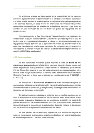 II. SUPERVISIÓN DE LA ACTIVIDAD DE LAS ADMINISTRACIONES PÚBLICAS

En el informe anterior se daba cuenta de la imposibilidad de los menores
sometidos a procedimientos de determinación de la edad de hacer efectivo su derecho
a la tutela judicial efectiva, al no existir cauce procedimental adecuado para oponerse
a los decretos dictados, en caso de que los interesados no hubiesen sido puestos
previamente a disposición de los servicios de protección de menores, y, por tanto, no
cuenten con una resolución de cese de tutela que pueda ser impugnada ante la
jurisdicción civil.
Sobre este asunto, la Sala Segunda del Tribunal Constitucional dictó Auto de
inadmisión en el recurso número 1051/2013, al entender que nada impide a un juez de
lo civil, o de lo contencioso-administrativo, al hilo de un procedimiento incoado para
impugnar los efectos derivados de la aplicación del decreto de determinación de la
edad, que ha establecido una fecha de nacimiento del extranjero, pronunciarse sobre
dicho decreto, al estar en el origen del acto que pueda ser objeto del procedimiento en
cuestión (11017693 y relacionadas).
4.6.2. Otras cuestiones
Se han continuado recibiendo quejas respecto al cese de tutela de los
menores no acompañados por el abandono, voluntario o por otro tipo de causas, del
centro de protección en el que residían. En este sentido, se ha reiterado que el artículo
276 del Código Civil dispone el cese de tutela únicamente por causas tasadas, entre
las que no se incluye dicha ausencia. Asimismo, se ha dado traslado de lo actuado al
Ministerio Fiscal, con el fin de que se adopten las medidas oportunas (F12278327 y
F13021773).
En relación con la autorización de residencia de los menores extranjeros no
acompañados tutelados por la Administración, han continuado las actuaciones con las
distintas entidades de protección, y delegaciones y subdelegaciones del Gobierno, en
lo referido a la demora en su concesión.
En las intervenciones realizadas se evidencia que, en muchas ocasiones, no se
inicia la tramitación de la documentación de los menores hasta transcurridos nueve
meses desde su puesta a disposición de los servicios de protección, no obstante lo
previsto en el artículo 196.1 del Real Decreto 557/2011, que dispone dicho plazo como
tiempo límite para la concesión de la autorización, debiendo iniciarse la tramitación
una vez acreditada la imposibilidad de repatriación del menor.
En este sentido, se han efectuado sugerencias, tras alcanzar la mayoría de
edad, de menores que permanecieron largo tiempo tutelados sin obtener autorización
de residencia (12284434, 12003895 y relacionadas).

191

 