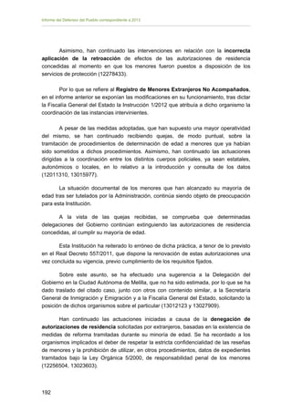 Informe del Defensor del Pueblo correspondiente a 2013

Asimismo, han continuado las intervenciones en relación con la incorrecta
aplicación de la retroacción de efectos de las autorizaciones de residencia
concedidas al momento en que los menores fueron puestos a disposición de los
servicios de protección (12278433).
Por lo que se refiere al Registro de Menores Extranjeros No Acompañados,
en el informe anterior se exponían las modificaciones en su funcionamiento, tras dictar
la Fiscalía General del Estado la Instrucción 1/2012 que atribuía a dicho organismo la
coordinación de las instancias intervinientes.
A pesar de las medidas adoptadas, que han supuesto una mayor operatividad
del mismo, se han continuado recibiendo quejas, de modo puntual, sobre la
tramitación de procedimientos de determinación de edad a menores que ya habían
sido sometidos a dichos procedimientos. Asimismo, han continuado las actuaciones
dirigidas a la coordinación entre los distintos cuerpos policiales, ya sean estatales,
autonómicos o locales, en lo relativo a la introducción y consulta de los datos
(12011310, 13015977).
La situación documental de los menores que han alcanzado su mayoría de
edad tras ser tutelados por la Administración, continúa siendo objeto de preocupación
para esta Institución.
A la vista de las quejas recibidas, se comprueba que determinadas
delegaciones del Gobierno continúan extinguiendo las autorizaciones de residencia
concedidas, al cumplir su mayoría de edad.
Esta Institución ha reiterado lo erróneo de dicha práctica, a tenor de lo previsto
en el Real Decreto 557/2011, que dispone la renovación de estas autorizaciones una
vez concluida su vigencia, previo cumplimiento de los requisitos fijados.
Sobre este asunto, se ha efectuado una sugerencia a la Delegación del
Gobierno en la Ciudad Autónoma de Melilla, que no ha sido estimada, por lo que se ha
dado traslado del citado caso, junto con otros con contenido similar, a la Secretaría
General de Inmigración y Emigración y a la Fiscalía General del Estado, solicitando la
posición de dichos organismos sobre el particular (13012123 y 13027909).
Han continuado las actuaciones iniciadas a causa de la denegación de
autorizaciones de residencia solicitadas por extranjeros, basadas en la existencia de
medidas de reforma tramitadas durante su minoría de edad. Se ha recordado a los
organismos implicados el deber de respetar la estricta confidencialidad de las reseñas
de menores y la prohibición de utilizar, en otros procedimientos, datos de expedientes
tramitados bajo la Ley Orgánica 5/2000, de responsabilidad penal de los menores
(12256504, 13023603).

192 


 