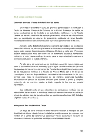 II. SUPERVISIÓN DE LA ACTIVIDAD DE LAS ADMINISTRACIONES PÚBLICAS

4.6.3. Visitas a centros de menores
Centro de Menores “Fuerte de la Purísima” de Melilla
En el mes de diciembre de 2012, se giró visita por técnicos de la Institución al
Centro de Menores “Fuerte de la Purísima” de la Ciudad Autónoma de Melilla, de
cuyas conclusiones se dio traslado a las autoridades melillenses y a la Fiscalía
General del Estado. Entre otras se destaca que el centro no reúne las características
para ser considerado un recurso de acogimiento residencial de larga duración,
reiterando la necesidad de habilitar recursos específicos para mayores de 16 años.
Asimismo se ha dado traslado del empeoramiento apreciado en las condiciones
de escolarización de los menores y la falta de actividades formativas para los menores
que no están en edad de escolarización obligatoria. El día de la visita, solo 17 menores
estaban escolarizados fuera del centro con un tratamiento educativo normalizado,
recibiendo el resto clases en el propio centro, pese a estar adscritos formalmente a
centros educativos de la ciudad autónoma.
Por otra parte se comprobó que se continúan esperando nueve meses para
instar la documentación de los menores y que se sigue cesando la tutela en los casos
de abandono de los menores del centro. La Fiscalía General del Estado ha informado
de las instrucciones remitidas a la Fiscalía de Área de Melilla con el fin de que se
comunique a la entidad de protección su discrepancia con la interpretación del plazo
previsto para instar la documentación de los menores extranjeros tutelados,
anunciándole el ejercicio de acciones judiciales para obtener la pronta y completa
protección de los menores sujetos a tutela respecto de los que no proceda
repatriación.
Esta Institución confía en que, a la vista de las conclusiones remitidas y de las
instrucciones de la Fiscalía, la entidad de protección melillense rectifique su actuación
e inicie los trámites para dar cumplimiento a las previsiones del artículo 35.7 de la Ley
Orgánica 4/2000 (F12278327).

Albergue de San José-Hadú de Ceuta
En mayo de 2013, técnicos de esta Institución visitaron el Albergue de San
José-Hadú de Ceuta, donde fueron trasladados provisionalmente los menores que
residían en el Centro de Menores “La Esperanza” tras su clausura por no reunir las
mínimas condiciones, tal y como se ha reflejado en anteriores informes.

193

 