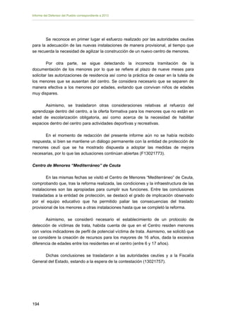 Informe del Defensor del Pueblo correspondiente a 2013

Se reconoce en primer lugar el esfuerzo realizado por las autoridades ceutíes
para la adecuación de las nuevas instalaciones de manera provisional, al tiempo que
se recuerda la necesidad de agilizar la construcción de un nuevo centro de menores.
Por otra parte, se sigue detectando la incorrecta tramitación de la
documentación de los menores por lo que se refiere al plazo de nueve meses para
solicitar las autorizaciones de residencia así como la práctica de cesar en la tutela de
los menores que se ausentan del centro. Se considera necesario que se separen de
manera efectiva a los menores por edades, evitando que convivan niños de edades
muy dispares.
Asimismo, se trasladaron otras consideraciones relativas al refuerzo del
aprendizaje dentro del centro, a la oferta formativa para los menores que no están en
edad de escolarización obligatoria, así como acerca de la necesidad de habilitar
espacios dentro del centro para actividades deportivas y recreativas.
En el momento de redacción del presente informe aún no se había recibido
respuesta, si bien se mantiene un diálogo permanente con la entidad de protección de
menores ceutí que se ha mostrado dispuesta a adoptar las medidas de mejora
necesarias, por lo que las actuaciones continúan abiertas (F13021773).
Centro de Menores “Mediterráneo” de Ceuta
En las mismas fechas se visitó el Centro de Menores “Mediterráneo” de Ceuta,
comprobando que, tras la reforma realizada, las condiciones y la infraestructura de las
instalaciones son las apropiadas para cumplir sus funciones. Entre las conclusiones
trasladadas a la entidad de protección, se destacó el grado de implicación observado
por el equipo educativo que ha permitido paliar las consecuencias del traslado
provisional de los menores a otras instalaciones hasta que se completó la reforma.
Asimismo, se consideró necesario el establecimiento de un protocolo de
detección de víctimas de trata, habida cuenta de que en el Centro residen menores
con varios indicadores de perfil de potencial víctima de trata. Asimismo, se solicitó que
se considere la creación de recursos para los mayores de 16 años, dada la excesiva
diferencia de edades entre los residentes en el centro (entre 6 y 17 años).
Dichas conclusiones se trasladaron a las autoridades ceutíes y a la Fiscalía
General del Estado, estando a la espera de la contestación (13021757).

194 


 