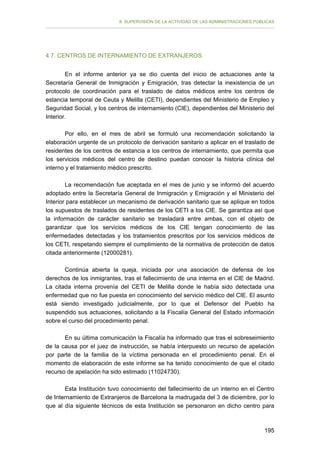 II. SUPERVISIÓN DE LA ACTIVIDAD DE LAS ADMINISTRACIONES PÚBLICAS

4.7. CENTROS DE INTERNAMIENTO DE EXTRANJEROS
En el informe anterior ya se dio cuenta del inicio de actuaciones ante la
Secretaría General de Inmigración y Emigración, tras detectar la inexistencia de un
protocolo de coordinación para el traslado de datos médicos entre los centros de
estancia temporal de Ceuta y Melilla (CETI), dependientes del Ministerio de Empleo y
Seguridad Social, y los centros de internamiento (CIE), dependientes del Ministerio del
Interior.
Por ello, en el mes de abril se formuló una recomendación solicitando la
elaboración urgente de un protocolo de derivación sanitario a aplicar en el traslado de
residentes de los centros de estancia a los centros de internamiento, que permita que
los servicios médicos del centro de destino puedan conocer la historia clínica del
interno y el tratamiento médico prescrito.
La recomendación fue aceptada en el mes de junio y se informó del acuerdo
adoptado entre la Secretaría General de Inmigración y Emigración y el Ministerio del
Interior para establecer un mecanismo de derivación sanitario que se aplique en todos
los supuestos de traslados de residentes de los CETI a los CIE. Se garantiza así que
la información de carácter sanitario se trasladará entre ambas, con el objeto de
garantizar que los servicios médicos de los CIE tengan conocimiento de las
enfermedades detectadas y los tratamientos prescritos por los servicios médicos de
los CETI, respetando siempre el cumplimiento de la normativa de protección de datos
citada anteriormente (12000281).
Continúa abierta la queja, iniciada por una asociación de defensa de los
derechos de los inmigrantes, tras el fallecimiento de una interna en el CIE de Madrid.
La citada interna provenía del CETI de Melilla donde le había sido detectada una
enfermedad que no fue puesta en conocimiento del servicio médico del CIE. El asunto
está siendo investigado judicialmente, por lo que el Defensor del Pueblo ha
suspendido sus actuaciones, solicitando a la Fiscalía General del Estado información
sobre el curso del procedimiento penal.
En su última comunicación la Fiscalía ha informado que tras el sobreseimiento
de la causa por el juez de instrucción, se había interpuesto un recurso de apelación
por parte de la familia de la víctima personada en el procedimiento penal. En el
momento de elaboración de este informe se ha tenido conocimiento de que el citado
recurso de apelación ha sido estimado (11024730).
Esta Institución tuvo conocimiento del fallecimiento de un interno en el Centro
de Internamiento de Extranjeros de Barcelona la madrugada del 3 de diciembre, por lo
que al día siguiente técnicos de esta Institución se personaron en dicho centro para

195

 