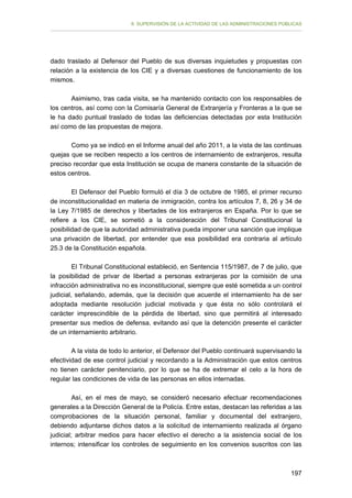 II. SUPERVISIÓN DE LA ACTIVIDAD DE LAS ADMINISTRACIONES PÚBLICAS

dado traslado al Defensor del Pueblo de sus diversas inquietudes y propuestas con
relación a la existencia de los CIE y a diversas cuestiones de funcionamiento de los
mismos.
Asimismo, tras cada visita, se ha mantenido contacto con los responsables de
los centros, así como con la Comisaría General de Extranjería y Fronteras a la que se
le ha dado puntual traslado de todas las deficiencias detectadas por esta Institución
así como de las propuestas de mejora.
Como ya se indicó en el Informe anual del año 2011, a la vista de las continuas
quejas que se reciben respecto a los centros de internamiento de extranjeros, resulta
preciso recordar que esta Institución se ocupa de manera constante de la situación de
estos centros.
El Defensor del Pueblo formuló el día 3 de octubre de 1985, el primer recurso
de inconstitucionalidad en materia de inmigración, contra los artículos 7, 8, 26 y 34 de
la Ley 7/1985 de derechos y libertades de los extranjeros en España. Por lo que se
refiere a los CIE, se sometió a la consideración del Tribunal Constitucional la
posibilidad de que la autoridad administrativa pueda imponer una sanción que implique
una privación de libertad, por entender que esa posibilidad era contraria al artículo
25.3 de la Constitución española.
El Tribunal Constitucional estableció, en Sentencia 115/1987, de 7 de julio, que
la posibilidad de privar de libertad a personas extranjeras por la comisión de una
infracción administrativa no es inconstitucional, siempre que esté sometida a un control
judicial, señalando, además, que la decisión que acuerde el internamiento ha de ser
adoptada mediante resolución judicial motivada y que ésta no sólo controlará el
carácter imprescindible de la pérdida de libertad, sino que permitirá al interesado
presentar sus medios de defensa, evitando así que la detención presente el carácter
de un internamiento arbitrario.
A la vista de todo lo anterior, el Defensor del Pueblo continuará supervisando la
efectividad de ese control judicial y recordando a la Administración que estos centros
no tienen carácter penitenciario, por lo que se ha de extremar el celo a la hora de
regular las condiciones de vida de las personas en ellos internadas.
Así, en el mes de mayo, se consideró necesario efectuar recomendaciones
generales a la Dirección General de la Policía. Entre estas, destacan las referidas a las
comprobaciones de la situación personal, familiar y documental del extranjero,
debiendo adjuntarse dichos datos a la solicitud de internamiento realizada al órgano
judicial; arbitrar medios para hacer efectivo el derecho a la asistencia social de los
internos; intensificar los controles de seguimiento en los convenios suscritos con las

197

 