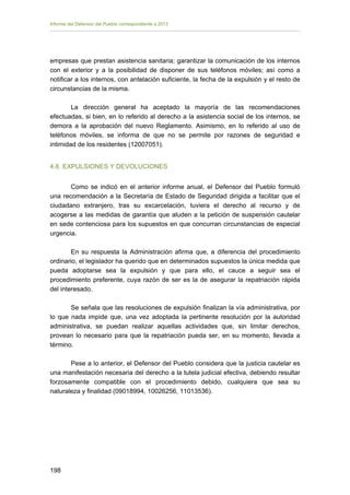 Informe del Defensor del Pueblo correspondiente a 2013

empresas que prestan asistencia sanitaria; garantizar la comunicación de los internos
con el exterior y a la posibilidad de disponer de sus teléfonos móviles; así como a
notificar a los internos, con antelación suficiente, la fecha de la expulsión y el resto de
circunstancias de la misma.
La dirección general ha aceptado la mayoría de las recomendaciones
efectuadas, si bien, en lo referido al derecho a la asistencia social de los internos, se
demora a la aprobación del nuevo Reglamento. Asimismo, en lo referido al uso de
teléfonos móviles, se informa de que no se permite por razones de seguridad e
intimidad de los residentes (12007051).
4.8. EXPULSIONES Y DEVOLUCIONES
Como se indicó en el anterior informe anual, el Defensor del Pueblo formuló
una recomendación a la Secretaría de Estado de Seguridad dirigida a facilitar que el
ciudadano extranjero, tras su excarcelación, tuviera el derecho al recurso y de
acogerse a las medidas de garantía que aluden a la petición de suspensión cautelar
en sede contenciosa para los supuestos en que concurran circunstancias de especial
urgencia.
En su respuesta la Administración afirma que, a diferencia del procedimiento
ordinario, el legislador ha querido que en determinados supuestos la única medida que
pueda adoptarse sea la expulsión y que para ello, el cauce a seguir sea el
procedimiento preferente, cuya razón de ser es la de asegurar la repatriación rápida
del interesado.
Se señala que las resoluciones de expulsión finalizan la vía administrativa, por
lo que nada impide que, una vez adoptada la pertinente resolución por la autoridad
administrativa, se puedan realizar aquellas actividades que, sin limitar derechos,
provean lo necesario para que la repatriación pueda ser, en su momento, llevada a
término.
Pese a lo anterior, el Defensor del Pueblo considera que la justicia cautelar es
una manifestación necesaria del derecho a la tutela judicial efectiva, debiendo resultar
forzosamente compatible con el procedimiento debido, cualquiera que sea su
naturaleza y finalidad (09018994, 10026256, 11013536).

198 


 