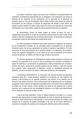 II. SUPERVISIÓN DE LA ACTIVIDAD DE LAS ADMINISTRACIONES PÚBLICAS

Se siguen recibiendo quejas que ponen de manifiesto la disconformidad del
extranjero, normalmente representado por su abogado o una asociación que actúa en
defensa de los derechos de los extranjeros, por la ejecución de la expulsión en
aquellos casos en los que el extranjero afirma haber sufrido malos tratos por parte de
funcionarios de los Cuerpos y Fuerzas de Seguridad del Estado o bien afirma ser
testigo de tales hechos. En estos casos suele ser común que además de la denuncia
del extranjero por malos tratos, exista otra denuncia del funcionario por lesiones.
El denominador común de estas quejas se refiere al temor de que la
irregularidad documental en la que se encuentra el denunciante de estos malos tratos
impida la efectiva investigación de los hechos denunciados, al ejecutarse la resolución
de expulsión antes de que finalice el procedimiento penal.
En estos supuestos el Defensor del Pueblo extrema su vigilancia, sin perjuicio
de las actuaciones incoadas por la autoridad judicial competente por la presunta
infracción penal, de las que igualmente se realiza el oportuno seguimiento. Por ello,
tan pronto se tiene conocimiento de un posible maltrato a un extranjero, se procede a
iniciar una urgente investigación y en los casos en los que el extranjero se encuentra
privado de libertad, se realiza una visita al lugar donde se encuentra.
En términos generales, la sistemática de estas visitas consiste en visionar las
cámaras de seguridad de la zona en que se produjeron los hechos, comprobar su
grado de cobertura y conservación de grabaciones, realizar entrevistas con el interno,
director del centro, personal de custodia policial, servicio médico y resto de internos
que pudieran haber presenciado el altercado, revisar el expediente personal del
afectado, así como los libros de visitas, incidencias sanitarias y de tratamiento.
La Sentencia TEDH/2012/71, de 24 de julio, del Tribunal Europeo de Derechos
Humanos (caso B.S. contra España), establece la existencia de una violación del
artículo 3 del Convenio en su aspecto procesal y del artículo 14 en relación con el
artículo 3 del citado convenio, como consecuencia de la demanda de una ciudadana
congoleña contra el Reino de España presentada ante el Tribunal el 29 de septiembre
de 2008, por el trato verbal y físico recibido por parte de los agentes de la policía
nacional, por la ausencia de una investigación efectiva y por haber sido discriminada
por su profesión, el color de su piel y el sexo.
A juicio de esta Institución, si bien la citada resolución se refiere a un asunto
concreto que lógicamente no puede extrapolarse sin más al conjunto de situaciones a
las que se hace referencia en este párrafo, sí que permite identificar la cuestión que
subyace en el conjunto de quejas formuladas a las que se ha hecho referencia y
recuerda la necesidad de realizar una investigación efectiva sobre estos incidentes.

199

 