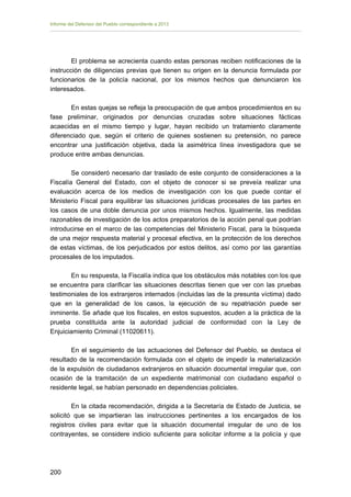 Informe del Defensor del Pueblo correspondiente a 2013

El problema se acrecienta cuando estas personas reciben notificaciones de la
instrucción de diligencias previas que tienen su origen en la denuncia formulada por
funcionarios de la policía nacional, por los mismos hechos que denunciaron los
interesados.
En estas quejas se refleja la preocupación de que ambos procedimientos en su
fase preliminar, originados por denuncias cruzadas sobre situaciones fácticas
acaecidas en el mismo tiempo y lugar, hayan recibido un tratamiento claramente
diferenciado que, según el criterio de quienes sostienen su pretensión, no parece
encontrar una justificación objetiva, dada la asimétrica línea investigadora que se
produce entre ambas denuncias.
Se consideró necesario dar traslado de este conjunto de consideraciones a la
Fiscalía General del Estado, con el objeto de conocer si se preveía realizar una
evaluación acerca de los medios de investigación con los que puede contar el
Ministerio Fiscal para equilibrar las situaciones jurídicas procesales de las partes en
los casos de una doble denuncia por unos mismos hechos. Igualmente, las medidas
razonables de investigación de los actos preparatorios de la acción penal que podrían
introducirse en el marco de las competencias del Ministerio Fiscal, para la búsqueda
de una mejor respuesta material y procesal efectiva, en la protección de los derechos
de estas víctimas, de los perjudicados por estos delitos, así como por las garantías
procesales de los imputados.
En su respuesta, la Fiscalía indica que los obstáculos más notables con los que
se encuentra para clarificar las situaciones descritas tienen que ver con las pruebas
testimoniales de los extranjeros internados (incluidas las de la presunta víctima) dado
que en la generalidad de los casos, la ejecución de su repatriación puede ser
inminente. Se añade que los fiscales, en estos supuestos, acuden a la práctica de la
prueba constituida ante la autoridad judicial de conformidad con la Ley de
Enjuiciamiento Criminal (11020611).
En el seguimiento de las actuaciones del Defensor del Pueblo, se destaca el
resultado de la recomendación formulada con el objeto de impedir la materialización
de la expulsión de ciudadanos extranjeros en situación documental irregular que, con
ocasión de la tramitación de un expediente matrimonial con ciudadano español o
residente legal, se habían personado en dependencias policiales.
En la citada recomendación, dirigida a la Secretaría de Estado de Justicia, se
solicitó que se impartieran las instrucciones pertinentes a los encargados de los
registros civiles para evitar que la situación documental irregular de uno de los
contrayentes, se considere indicio suficiente para solicitar informe a la policía y que

200 


 