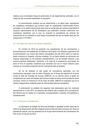 II. SUPERVISIÓN DE LA ACTIVIDAD DE LAS ADMINISTRACIONES PÚBLICAS

implique que el extranjero haya de personarse en las dependencias policiales, con el
riesgo de que se pueda materializar su expulsión.
La administración sostiene que las detenciones y, en algún caso, expulsiones
de ciudadanos extranjeros que tuvieron lugar en expedientes matrimoniales fueron
puntuales, al no existir instrucciones para que se compruebe de manera sistemática la
situación administrativa de los extranjeros que pretenden contraer matrimonio con
ciudadanos españoles, por lo que se evaluará la procedencia de reiniciar las
actuaciones en el momento en que tenga conocimiento de que se repiten este tipo de
actuaciones (11017401).
4.9. VÍCTIMAS DE TRATA DE SERES HUMANOS
En octubre de 2013 se presentó una actualización de las conclusiones y
recomendaciones formuladas por el Defensor del Pueblo a los distintos organismos de
la administración con motivo del informe monográfico del año 2012 sobre La trata de
seres humanos en España: víctimas invisibles. En el citado estudio se reconocen las
mejoras observadas en los distintos procedimientos y se da también difusión a las
buenas prácticas detectadas. Asimismo, a la vista de la experiencia acumulada, se
pone el foco en aquellas cuestiones que necesitan aún de un mayor esfuerzo para
avanzar en una eficaz protección de las víctimas de trata en España.
Se ha de destacar el alto grado de coincidencia apreciado, con las
conclusiones expuestas, tras su visita a España, por el Grupo de expertos en la lucha
contra la trata del Consejo de Europa (GRETA), en su informe sobre el grado de
cumplimiento por parte de España del Convenio sobre la lucha contra la trata de seres
humanos, hecho en Varsovia el 16 de mayo de 2005. GRETA ha solicitado que se le
remita el seguimiento realizado sobre el mencionado informe monográfico.
A continuación se señalan los aspectos más destacados que han motivado
actuaciones en el año 2013, sin perjuicio del análisis más completo de la actualización
del informe que se realiza en el apartado correspondiente a estudios monográficos y
actualizaciones.
4.9.1. Protocolos de identificación
La Secretaría de Estado de Servicios Sociales e Igualdad remitió copia del IV
Informe de Seguimiento del Plan integral contra la trata de seres humanos con fines de
explotación sexual, que fue aprobado por el Grupo Interministerial de Coordinación del
Plan el día 16 de julio de 2013.

201

 