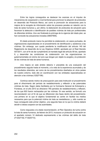 Informe del Defensor del Pueblo correspondiente a 2013

Entre los logros conseguidos se destacan los avances en el impulso de
mecanismos de cooperación a nivel territorial para promover la adopción de protocolos
en desarrollo del Protocolo Marco, así como la promoción de actuaciones para la
mejora de la recogida de información sobre los procesos penales en relación con la
trata de seres humanos y, por último, la elaboración de protocolos de actuación para
favorecer la detección e identificación de posibles víctimas de trata por profesionales
de diferentes ámbitos. Una vez finalizada la prórroga de la vigencia del citado plan, se
han concluido las actuaciones iniciadas (08007909).
El citado protocolo marco ha permitido la colaboración, en casos puntuales, de
organizaciones especializadas en el procedimiento de identificación y asistencia a las
víctimas. Sin embargo, aun queda pendiente la modificación del artículo 140 del
Reglamento de desarrollo de la Ley Orgánica 4/2000, aprobado por el Real Decreto
557/2011, con el fin de dar cumplimiento al mandato legal del artículo 59 bis, apartado
6, y desarrollar las condiciones de colaboración con las organizaciones no
gubernamentales sin ánimo de lucro que tengan por objeto la acogida y la protección
de las víctimas de trata de seres humanos.
Una mejora en este ámbito debería ir precedida de una evaluación del
procedimiento seguido hasta el momento, a la vista de la experiencia acumulada y de
los resultados obtenidos, así como de los procedimientos diseñados en otros países
de nuestro entorno, todo ello en coordinación con las entidades especializadas en
atención a las víctimas (12027198).
Continúa siendo motivo de preocupación para esta Institución el procedimiento
para el ofrecimiento del período de restablecimiento y reflexión a las potenciales
víctimas de trata. Según datos facilitados por la Comisaría General de Extranjería y
Fronteras, en el año 2013 se ofrecieron 765 periodos de restablecimiento y reflexión,
de los que 603 fueron rechazados por las víctimas. En ese sentido, se formuló una
recomendación con el fin de que se diferencien dos fases dentro del procedimiento:
una primera en la que el objetivo fundamental se centre en facilitar los medios
necesarios para que la potencial víctima de trata se reestablezca; y, sólo cuando se
haya conseguido este primer objetivo, una segunda fase en la que la víctima deberá
decidir si desea cooperar con las autoridades.
Como respuesta a la citada recomendación, el Plan Operativo de lucha contra
la trata de seres humanos, de febrero de 2013, incorpora un protocolo de actuación en
el apartado número 12 dedicado expresamente a las víctimas del delito de trata
(F12027192, F13025714).

202 


 