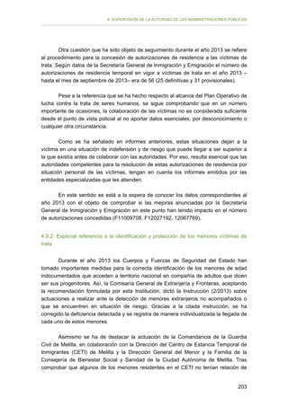 II. SUPERVISIÓN DE LA ACTIVIDAD DE LAS ADMINISTRACIONES PÚBLICAS

Otra cuestión que ha sido objeto de seguimiento durante el año 2013 se refiere
al procedimiento para la concesión de autorizaciones de residencia a las víctimas de
trata. Según datos de la Secretaría General de Inmigración y Emigración el número de
autorizaciones de residencia temporal en vigor a víctimas de trata en el año 2013 –
hasta el mes de septiembre de 2013– era de 56 (25 definitivas y 31 provisionales).
Pese a la referencia que se ha hecho respecto al alcance del Plan Operativo de
lucha contra la trata de seres humanos, se sigue comprobando que en un número
importante de ocasiones, la colaboración de las víctimas no es considerada suficiente
desde el punto de vista policial al no aportar datos esenciales, por desconocimiento o
cualquier otra circunstancia.
Como se ha señalado en informes anteriores, estas situaciones dejan a la
víctima en una situación de indefensión y de riesgo que puede llegar a ser superior a
la que existía antes de colaborar con las autoridades. Por eso, resulta esencial que las
autoridades competentes para la resolución de estas autorizaciones de residencia por
situación personal de las víctimas, tengan en cuenta los informes emitidos por las
entidades especializadas que les atienden.
En este sentido se está a la espera de conocer los datos correspondientes al
año 2013 con el objeto de comprobar si las mejoras anunciadas por la Secretaría
General de Inmigración y Emigración en este punto han tenido impacto en el número
de autorizaciones concedidas (F11009708, F12027192, 12067769).
4.9.2. Especial referencia a la identificación y protección de los menores víctimas de
trata
Durante el año 2013 los Cuerpos y Fuerzas de Seguridad del Estado han
tomado importantes medidas para la correcta identificación de los menores de edad
indocumentados que acceden a territorio nacional en compañía de adultos que dicen
ser sus progenitores. Así, la Comisaría General de Extranjería y Fronteras, aceptando
la recomendación formulada por esta Institución, dictó la Instrucción (2/2013) sobre
actuaciones a realizar ante la detección de menores extranjeros no acompañados o
que se encuentren en situación de riesgo. Gracias a la citada instrucción, se ha
corregido la deficiencia detectada y se registra de manera individualizada la llegada de
cada uno de estos menores.
Asimismo se ha de destacar la actuación de la Comandancia de la Guardia
Civil de Melilla, en colaboración con la Dirección del Centro de Estancia Temporal de
Inmigrantes (CETI) de Melilla y la Dirección General del Menor y la Familia de la
Consejería de Bienestar Social y Sanidad de la Ciudad Autónoma de Melilla. Tras
comprobar que algunos de los menores residentes en el CETI no tenían relación de
203

 