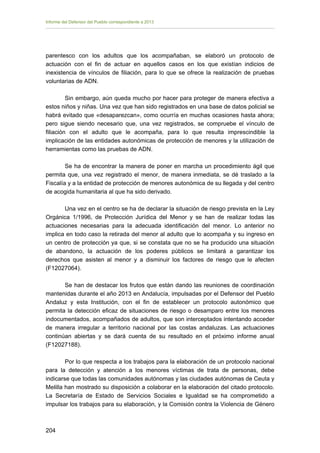 Informe del Defensor del Pueblo correspondiente a 2013

parentesco con los adultos que los acompañaban, se elaboró un protocolo de
actuación con el fin de actuar en aquellos casos en los que existían indicios de
inexistencia de vínculos de filiación, para lo que se ofrece la realización de pruebas
voluntarias de ADN.
Sin embargo, aún queda mucho por hacer para proteger de manera efectiva a
estos niños y niñas. Una vez que han sido registrados en una base de datos policial se
habrá evitado que «desaparezcan», como ocurría en muchas ocasiones hasta ahora;
pero sigue siendo necesario que, una vez registrados, se compruebe el vínculo de
filiación con el adulto que le acompaña, para lo que resulta imprescindible la
implicación de las entidades autonómicas de protección de menores y la utilización de
herramientas como las pruebas de ADN.
Se ha de encontrar la manera de poner en marcha un procedimiento ágil que
permita que, una vez registrado el menor, de manera inmediata, se dé traslado a la
Fiscalía y a la entidad de protección de menores autonómica de su llegada y del centro
de acogida humanitaria al que ha sido derivado.
Una vez en el centro se ha de declarar la situación de riesgo prevista en la Ley
Orgánica 1/1996, de Protección Jurídica del Menor y se han de realizar todas las
actuaciones necesarias para la adecuada identificación del menor. Lo anterior no
implica en todo caso la retirada del menor al adulto que lo acompaña y su ingreso en
un centro de protección ya que, si se constata que no se ha producido una situación
de abandono, la actuación de los poderes públicos se limitará a garantizar los
derechos que asisten al menor y a disminuir los factores de riesgo que le afecten
(F12027064).
Se han de destacar los frutos que están dando las reuniones de coordinación
mantenidas durante el año 2013 en Andalucía, impulsadas por el Defensor del Pueblo
Andaluz y esta Institución, con el fin de establecer un protocolo autonómico que
permita la detección eficaz de situaciones de riesgo o desamparo entre los menores
indocumentados, acompañados de adultos, que son interceptados intentando acceder
de manera irregular a territorio nacional por las costas andaluzas. Las actuaciones
continúan abiertas y se dará cuenta de su resultado en el próximo informe anual
(F12027188).
Por lo que respecta a los trabajos para la elaboración de un protocolo nacional
para la detección y atención a los menores víctimas de trata de personas, debe
indicarse que todas las comunidades autónomas y las ciudades autónomas de Ceuta y
Melilla han mostrado su disposición a colaborar en la elaboración del citado protocolo.
La Secretaría de Estado de Servicios Sociales e Igualdad se ha comprometido a
impulsar los trabajos para su elaboración, y la Comisión contra la Violencia de Género

204 


 