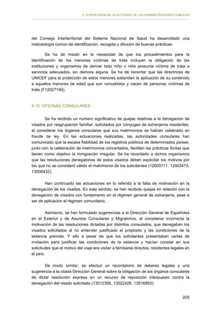II. SUPERVISIÓN DE LA ACTIVIDAD DE LAS ADMINISTRACIONES PÚBLICAS

del Consejo Interterritorial del Sistema Nacional de Salud ha desarrollado una
metodología común de identificación, recogida y difusión de buenas prácticas.
Se ha de insistir en la necesidad de que los procedimientos para la
identificación de los menores víctimas de trata incluyan la obligación de las
instituciones y organismos de derivar todo niño o niña presunta víctima de trata a
servicios adecuados, sin demora alguna. Se ha de recordar que las directrices de
UNICEF para la protección de estos menores extienden la aplicación de su contenido
a aquellos menores de edad que son concebidos y nacen de personas víctimas de
trata (F12027190).

4.10. OFICINAS CONSULARES
Se ha recibido un número significativo de quejas relativas a la denegación de
visados por reagrupación familiar, solicitados por cónyuges de extranjeros residentes,
al considerar los órganos consulares que sus matrimonios se habían celebrado en
fraude de ley. En las actuaciones realizadas, las autoridades consulares han
comunicado que la escasa fiabilidad de los registros públicos de determinados países,
junto con la celebración de matrimonios concertados, facilitan las prácticas ilícitas que
tienen como objetivo la inmigración irregular. Se ha recordado a dichos organismos
que las resoluciones denegatorias de estos visados deben explicitar los motivos por
los que no se consideró válido el matrimonio de los solicitantes (12000711, 12003473,
13006432).
Han continuado las actuaciones en lo referido a la falta de motivación en la
denegación de los visados. En este sentido, se han recibido quejas en relación con la
denegación de visados con fundamento en el régimen general de extranjería, pese a
ser de aplicación el régimen comunitario.
Asimismo, se han formulado sugerencias a la Dirección General de Españoles
en el Exterior y de Asuntos Consulares y Migratorios, al considerar incorrecta la
motivación de las resoluciones dictadas por distintos consulados, que denegaban los
visados solicitados al no entender justificado el propósito y las condiciones de la
estancia prevista. Y ello a pesar de que los solicitantes presentaban cartas de
invitación para justificar las condiciones de la estancia y hacían constar en sus
solicitudes que el motivo del viaje era visitar a familiares directos, residentes legales en
el país.
De modo similar, se efectuó un recordatorio de deberes legales y una
sugerencia a la citada Dirección General sobre la obligación de los órganos consulares
de dictar resolución expresa en un recurso de reposición interpuesto contra la
denegación del visado solicitado (13012395, 13022426, 13016893).
205

 
