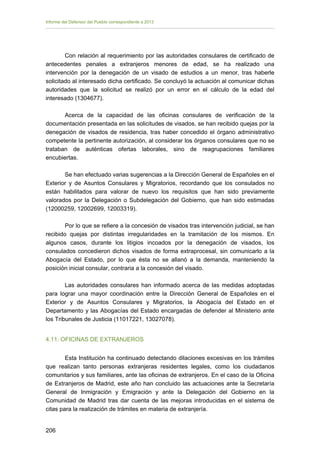 Informe del Defensor del Pueblo correspondiente a 2013

Con relación al requerimiento por las autoridades consulares de certificado de
antecedentes penales a extranjeros menores de edad, se ha realizado una
intervención por la denegación de un visado de estudios a un menor, tras haberle
solicitado al interesado dicha certificado. Se concluyó la actuación al comunicar dichas
autoridades que la solicitud se realizó por un error en el cálculo de la edad del
interesado (1304677).
Acerca de la capacidad de las oficinas consulares de verificación de la
documentación presentada en las solicitudes de visados, se han recibido quejas por la
denegación de visados de residencia, tras haber concedido el órgano administrativo
competente la pertinente autorización, al considerar los órganos consulares que no se
trataban de auténticas ofertas laborales, sino de reagrupaciones familiares
encubiertas.
Se han efectuado varias sugerencias a la Dirección General de Españoles en el
Exterior y de Asuntos Consulares y Migratorios, recordando que los consulados no
están habilitados para valorar de nuevo los requisitos que han sido previamente
valorados por la Delegación o Subdelegación del Gobierno, que han sido estimadas
(12000259, 12002699, 12003319).
Por lo que se refiere a la concesión de visados tras intervención judicial, se han
recibido quejas por distintas irregularidades en la tramitación de los mismos. En
algunos casos, durante los litigios incoados por la denegación de visados, los
consulados concedieron dichos visados de forma extraprocesal, sin comunicarlo a la
Abogacía del Estado, por lo que ésta no se allanó a la demanda, manteniendo la
posición inicial consular, contraria a la concesión del visado.
Las autoridades consulares han informado acerca de las medidas adoptadas
para lograr una mayor coordinación entre la Dirección General de Españoles en el
Exterior y de Asuntos Consulares y Migratorios, la Abogacía del Estado en el
Departamento y las Abogacías del Estado encargadas de defender al Ministerio ante
los Tribunales de Justicia (11017221, 13027078).
4.11. OFICINAS DE EXTRANJEROS
Esta Institución ha continuado detectando dilaciones excesivas en los trámites
que realizan tanto personas extranjeras residentes legales, como los ciudadanos
comunitarios y sus familiares, ante las oficinas de extranjeros. En el caso de la Oficina
de Extranjeros de Madrid, este año han concluido las actuaciones ante la Secretaría
General de Inmigración y Emigración y ante la Delegación del Gobierno en la
Comunidad de Madrid tras dar cuenta de las mejoras introducidas en el sistema de
citas para la realización de trámites en materia de extranjería.
206 


 