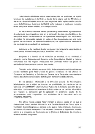 II. SUPERVISIÓN DE LA ACTIVIDAD DE LAS ADMINISTRACIONES PÚBLICAS

Tras habilitar doscientas nuevas citas diarias para las solicitudes de tarjetas
familiares de ciudadanos de la Unión, a través de la página web del Ministerio de
Hacienda y Administraciones Públicas, cuya asignación se ha repartido entre distintas
sedes de la Oficina de Extranjería de Madrid, se ha mejorado el objetivo de reducción
de los tiempos de espera en torno a un mes (10012210).
La insuficiente dotación de medios personales y materiales en algunas oficinas
de extranjeros tiene impacto no solo en la concesión de citas, sino también en los
tiempos de espera de resolución de los expedientes de extranjería. Esta insuficiencia
de medios ha conseguido paliarse en varias de las dependencias con una mejor
gestión de los sistemas de información telefónicos y de implantación de sistemas de
cita previa para la presentación de solicitudes.
Asimismo se ha habilitado la cita previa por internet para la presentación de
solicitudes de autorizaciones (11023805, 12035595, 13012350).
Respecto a la demora en la resolución de recursos, se ha concluido la
actuación con la Delegación del Gobierno en la Comunidad de Madrid, al haberse
comunicado que las mejoras introducidas han permitido reducir los plazos de
resolución de los recursos de nueve a siete meses.
También se ha iniciado una supervisión de las adaptaciones informáticas que
puedan realizarse para hacer posible la gestión coordinada de las Oficinas de
Extranjería en Cataluña y la Subdirección General de la Generalitat, competente en
materia de autorizaciones iniciales de trabajo en dicha comunidad autónoma.
Se ha solicitado información a la Dirección General de Modernización
Administrativa con el objeto de conocer las posibilidades de tramitación de un
Convenio entre el MINHAP y la Comunidad Autónoma de Cataluña con el fin de que
esta última colabore económicamente en la financiación de los cambios informáticos
que requiera la tramitación por la aplicación de extranjería estatal de los
procedimientos tanto compartidos como exclusivos de la comunidad autónoma
(11021576, 11023778).
Por último, resulta preciso hacer mención a algunos casos en los que el
Defensor del Pueblo requiere información a la Fiscalía General del Estado sobre la
tramitación de distintos procesos penales en los que se hallan implicados funcionarios
de distintas oficinas de extranjeros. Este año se ha continuado el seguimiento procesal
relativo a la imputación de funcionarios de la Oficina de Extranjeros de Almería en
redes de estafa a inmigrantes.

207

 