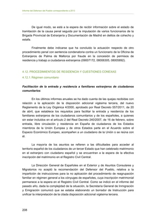 Informe del Defensor del Pueblo correspondiente a 2013

De igual modo, se está a la espera de recibir información sobre el estado de
tramitación de la causa penal seguida por la imputación de varios funcionarios de la
Brigada Provincial de Extranjería y Documentación de Madrid en delitos de cohecho y
estafa.
Finalmente debe indicarse que ha concluido la actuación respecto de otro
procedimiento penal con sentencia condenatoria contra un funcionario de la Oficina de
Extranjeros de Palma de Mallorca por fraude en la concesión de permisos de
residencia y trabajo a ciudadanos extranjeros (09007172, 08006305, 08005892).

4.12. PROCEDIMIENTOS DE RESIDENCIA Y CUESTIONES CONEXAS
4.12.1. Régimen comunitario
Facilitación de la entrada y residencia a familiares extranjeros de ciudadanos
comunitarios
En los últimos informes anuales se ha dado cuenta de las quejas recibidas con
relación a la aplicación de la disposición adicional vigésima tercera, del nuevo
Reglamento de la Ley Orgánica 4/2000, aprobado por Real Decreto 557/2011, de 20
de abril, que establece los requisitos para facilitar la entrada y residencia de los
familiares extranjeros de los ciudadanos comunitarios y de los españoles, a quienes
sin estar incluidos en el artículo 2 del Real Decreto 240/2007, de 16 de febrero, sobre
entrada, libre circulación y residencia en España de ciudadanos de los Estados
miembros de la Unión Europea y de otros Estados parte en el Acuerdo sobre el
Espacio Económico Europeo, acompañen a un ciudadano de la Unión o se reúna con
él.
La mayoría de los asuntos se refieren a las dificultades para acceder al
territorio español de los ciudadanos de un tercer Estado que han celebrado matrimonio
en el extranjero con ciudadano español y se encuentran a la espera de la efectiva
inscripción del matrimonio en el Registro Civil Central.
La Dirección General de Españoles en el Exterior y de Asuntos Consulares y
Migratorios no aceptó la recomendación del Defensor del Pueblo, relativa a la
impartición de instrucciones para la no aplicación del procedimiento de reagrupación
familiar en régimen general a los cónyuges de españoles, cuya inscripción matrimonial
permanece a la espera en el Registro Civil Central. Como se indicó en el informe del
pasado año, dada la complejidad de la situación, la Secretaría General de Inmigración
y Emigración comunicó que se estaba elaborando un borrador de Instrucción para
unificar la interpretación de la citada disposición adicional vigésima tercera.

208 


 
