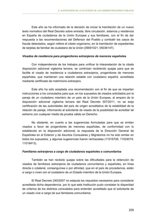 II. SUPERVISIÓN DE LA ACTIVIDAD DE LAS ADMINISTRACIONES PÚBLICAS

Este año se ha informado de la decisión de iniciar la tramitación de un nuevo
texto normativo del Real Decreto sobre entrada, libre circulación, estancia y residencia
en España de ciudadanos de la Unión Europea y sus familiares, con el fin de dar
respuesta a las recomendaciones del Defensor del Pueblo y combatir los casos de
fraude detectados, según refiere el citado organismo, en la tramitación de expedientes
de tarjetas de familiar de ciudadano de la Unión (09001021, 05036147).
Visados de residencia para progenitores extranjeros de menores españoles
Con independencia de los trabajos para unificar la interpretación de la citada
disposición adicional vigésima tercera, se continúan recibiendo quejas para que se
facilite el visado de residencia a ciudadanos extranjeros, progenitores de menores
españoles, que mantienen una relación estable con ciudadano español, acreditada
mediante certificado de matrimonio extranjero.
Este año ha sido aceptada una recomendación con el fin de que se impartan
instrucciones a los consulados para que, en los supuestos de visados solicitados por la
pareja de un ciudadano miembro de un país de la Unión Europea, al amparo de la
disposición adicional vigésima tercera del Real Decreto 557/2011, no se exija
certificación de las autoridades del país de origen acreditativa de la estabilidad de la
relación de pareja, informando al solicitante de visado de la posibilidad de acreditar tal
extremo con cualquier medio de prueba válido en Derecho.
No obstante, en cuanto a las sugerencias formuladas para que se emitan
visados a favor de progenitores de menores españoles, de conformidad con lo
establecido en la disposición adicional, la respuesta de la Dirección General de
Españoles en el Exterior y de Asuntos Consulares y Migratorios no ha sido similar en
todos los supuestos, y algunas sugerencias fueron rechazadas (11016726, 11024019,
11018413).
Familiares extranjeros a cargo de ciudadanos españoles o comunitarios
También se han recibido quejas sobre las dificultades para la obtención de
visados de familiares extranjeros de ciudadanos comunitarios y españoles, en línea
directa o colateral, consanguínea o por afinidad, que en el país de procedencia, están
a cargo o viven con el ciudadano de un Estado miembro de la Unión Europea.
El Real Decreto 240/2007 no estipula los requisitos necesarios para considerar
acreditada dicha dependencia, por lo que esta Institución pudo constatar la disparidad
de criterios de los distintos consulados para entender acreditado que el solicitante de
un visado vive a cargo de sus familiares comunitarios.

209

 