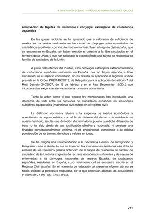 II. SUPERVISIÓN DE LA ACTIVIDAD DE LAS ADMINISTRACIONES PÚBLICAS

Renovación de tarjetas de residencia a cónyuges extranjeros de ciudadanos
españoles
En las quejas recibidas se ha apreciado que la valoración de suficiencia de
medios se ha venido realizando en los casos de cónyuges extracomunitarios de
ciudadanos españoles, con vínculo matrimonial inscrito en el registro civil español, que
se encuentran en España, sin haber ejercido el derecho a la libre circulación en el
territorio de la Unión, y que han solicitado la expedición de una tarjeta de residencia de
familiar de ciudadano de la Unión.
A juicio del Defensor del Pueblo, a los cónyuges extranjeros extracomunitarios
de ciudadanos españoles residentes en España, que no hayan ejercido la libre
circulación en el espacio comunitario, no les resulta de aplicación el régimen jurídico
previsto en la Orden PRE/1490/2012, de 9 de julio, para la aplicación del artículo 7 del
Real Decreto 240/2007, de 16 de febrero, y en el Real Decreto-ley 16/2012 que
incorporan las exigencias derivadas de la normativa comunitaria.
Tanto la orden como el real decreto-ley mencionados han introducido una
diferencia de trato entre los cónyuges de ciudadanos españoles en situaciones
subjetivas equiparables (matrimonio civil inscrito en el registro civil).
La distinción normativa relativa a la exigencia de medios económicos y
acreditación de seguro médico, con el fin de disfrutar del derecho de residencia en
nuestro territorio, resulta una distinción discriminatoria, puesto que dicha diferencia de
trato no ha sido objeto de una justificación objetiva y razonable, ni persigue una
finalidad constitucionalmente legítima, ni es proporcional atendiendo a la debida
ponderación de los bienes, derechos y valores en juego.
Se ha dirigido una recomendación a la Secretaría General de Inmigración y
Emigración, con el objeto de que se impartan las instrucciones oportunas con el fin de
eliminar de los requisitos para la obtención de la tarjeta de residencia de familiar de
ciudadano de la Unión la exigencia de recursos económicos suficientes y de seguro de
enfermedad a los cónyuges, nacionales de terceros Estados, de ciudadanos
españoles, residentes en España, cuyo matrimonio civil se encuentre inscrito en el
Registro Civil español. En el momento de redacción del presente informe aún no se
había recibido la preceptiva respuesta, por lo que continúan abiertas las actuaciones
(13007759 y 13031827, entre otras).

211

 