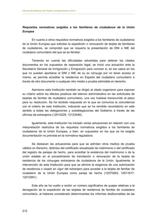 Informe del Defensor del Pueblo correspondiente a 2013

Requisitos normativos exigidos a los familiares de ciudadanos de la Unión
Europea
En cuanto a otros requisitos normativos exigidos a los familiares de ciudadanos
de la Unión Europea que solicitan la expedición o renovación de tarjeta de familiares
de ciudadanos, se comprobó que se requería la presentación de DNI o NIE del
ciudadano comunitario del que se es familiar.
Teniendo en cuenta las dificultades advertidas para obtener los citados
documentos en los supuestos de separación legal, se inició una actuación ante la
Secretaría General de Inmigración y Emigración para conocer si, en los casos en los
que no puedan aportarse el DNI o NIE de su ex cónyuge por no tener acceso al
mismo, se permita acreditar la residencia en España del ciudadano comunitario a
través de otro documento o cualquier otro medio o prueba admisible en derecho.
Asimismo esta Institución también se dirigió al citado organismo para exponer
su criterio sobre los efectos positivos del silencio administrativo en las solicitudes de
tarjetas de familiar de ciudadano comunitario, una vez hubiese transcurrido el plazo
para su resolución. Se ha recibido respuesta en la que se comunica la coincidencia
con el criterio de esta Institución, indicando que se ha remitido recordatorio en este
sentido a todas las delegaciones y subdelegaciones del Gobierno a través de las
oficinas de extranjeros (12010229, 12123448).
Igualmente, esta Institución ha iniciado varias actuaciones en relación con una
interpretación restrictiva de los requisitos normativos exigidos a los familiares de
ciudadanos de la Unión Europea, o bien, en supuestos en los que se ha exigido
documentación no prevista en la normativa reguladora.
Se destacan las actuaciones para que se admitan otros medios de prueba
válidos en Derecho, distintos del certificado actualizado de matrimonio o del certificado
del registro de parejas de hecho, para acreditar la existencia del matrimonio o de la
unión estable en el procedimiento de tramitación o renovación de la tarjeta de
residencia de los cónyuges extranjeros de ciudadanos de la Unión. Igualmente, la
intervención de esta Institución para que se elimine la exigencia de una autorización
de residencia o visado en vigor del extranjero para acceder a la tarjeta de familiar de
ciudadano de la Unión Europea como pareja de hecho (12270263, 12011617,
12012991).
Este año se ha vuelto a recibir un número significativo de quejas relativas a la
denegación de la expedición de las tarjetas de residencia de familiar de ciudadano
comunitario, al haberse considerado determinantes los informes desfavorables de las

212 


 