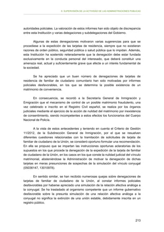 II. SUPERVISIÓN DE LA ACTIVIDAD DE LAS ADMINISTRACIONES PÚBLICAS

autoridades policiales. La valoración de estos informes han sido objeto de discrepancia
entre esta Institución y varias delegaciones y subdelegaciones del Gobierno.
Algunas de estas denegaciones motivaron varias sugerencias para que se
procediese a la expedición de las tarjetas de residencia, siempre que no existieran
razones de orden público, seguridad pública o salud pública que lo impidan. Además,
esta Institución ha sostenido reiteradamente que la denegación debe estar fundada
exclusivamente en la conducta personal del interesado, que deberá constituir una
amenaza real, actual y suficientemente grave que afecte a un interés fundamental de
la sociedad.
Se ha apreciado que un buen número de denegaciones de tarjetas de
residencia de familiar de ciudadano comunitario han sido motivadas por informes
policiales desfavorables, en los que se determina la posible existencia de un
matrimonio de conveniencia.
En consecuencia, se recordó a la Secretaría General de Inmigración y
Emigración que el mecanismo de control de un posible matrimonio fraudulento, una
vez celebrado e inscrito en el Registro Civil español, se realiza por los órganos
judiciales mediante el ejercicio de la acción de nulidad del matrimonio por inexistencia
de consentimiento, siendo incompetentes a estos efectos los funcionarios del Cuerpo
Nacional de Policía.
A la vista de estos antecedentes y teniendo en cuenta el Criterio de Gestión
11/2012, de la Subdirección General de Inmigración, por el que se resuelven
diferentes cuestiones relacionadas con la tramitación de solicitudes de tarjeta de
familiar de ciudadano de la Unión, se consideró oportuno formular una recomendación.
En ella se propuso que se impartan las instrucciones oportunas aclaratorias de los
supuestos en los que procede la denegación de la expedición de la tarjeta de familiar
de ciudadano de la Unión, en los casos en los que conste la nulidad judicial del vínculo
matrimonial, absteniéndose la Administración de motivar la denegación de dichas
tarjetas en meras presunciones de sospechas de la simulación del vínculo conyugal
(05036147, 13010978).
En sentido similar, se han recibido numerosas quejas sobre denegaciones de
tarjetas de familiar de ciudadano de la Unión, al constar informes policiales
desfavorables por haberse apreciado una simulación de la relación afectiva análoga a
la conyugal. Se ha trasladado al organismo competente que un informe gubernativo
desfavorable sobre la presunta simulación de una relación afectiva análoga a la
conyugal no significa la extinción de una unión estable, debidamente inscrita en un
registro público.

213

 