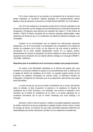 Informe del Defensor del Pueblo correspondiente a 2013

Por lo tanto, hasta que no se proceda a la cancelación de la inscripción como
pareja registrada, la inscripción registral despliega los correspondientes efectos
legales y será de aplicación lo previsto en el Real Decreto 240/2007, de 16 de febrero.
Con el fin de esclarecer la vinculación jurídica de los informes policiales en las
situaciones descritas, se han dirigido dos recomendaciones a la Secretaría General de
Inmigración y Emigración para eliminar del contenido del criterio n.º 6 del Criterio de
Gestión 11/2012 el efecto vinculante de los informes policiales desfavorables, sobre
sospechas de fraude de ley en la constitución de relaciones afectivas análogas a las
conyugales.
También se ha recomendado que se impartan las instrucciones oportunas
aclaratorias, con el fin de proceder a la denegación de la expedición de la tarjeta de
familiar de ciudadano de la Unión, en los casos en los que conste la extinción o
cancelación de la unión estable debidamente inscrita en un registro público,
absteniéndose de motivar la denegación de dichas tarjetas en meras presunciones de
sospechas de la simulación de una relación afectiva análoga a la conyugal (12004611,
12012566, 12286124).
Requisitos para la acreditación de la convivencia estable como pareja de hecho
En cuanto a las dificultades señaladas en el informe del pasado año, para
acreditar la convivencia estable en pareja en los procedimientos para la obtención de
la tarjeta de familiar de ciudadano de la Unión, en aquellos lugares donde se han
suprimido los registros municipales de uniones civiles, la Secretaría General de
Inmigración y Emigración ha informado que no se elaborarán instrucciones para paliar
estas dificultades.
La razón de ello es que se ha iniciado la tramitación de un nuevo real decreto
sobre la entrada, la libre circulación, la estancia y la residencia en España de
ciudadanos de la Unión Europea y sus familiares, que incluirá la regulación como
miembros de la familia de ciudadanos de la Unión, a la pareja registrada de un
ciudadano comunitario con la que el mismo mantenga una unión análoga a la
conyugal.
Asimismo, está en fase de estudio y análisis una posible legislación específica
de ámbito nacional en la que se contemple un estatuto jurídico mínimo común a todas
las parejas de hecho, sin perjuicio de que cada comunidad autónoma determine las
especialidades que estime necesarias, acordes con sus respectivas competencias.

214 


 