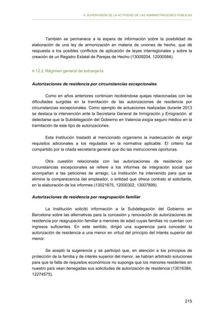 II. SUPERVISIÓN DE LA ACTIVIDAD DE LAS ADMINISTRACIONES PÚBLICAS

También se permanece a la espera de información sobre la posibilidad de
elaboración de una ley de armonización en materia de uniones de hecho, que dé
respuesta a los posibles conflictos de aplicación de leyes interregionales y sobre la
creación de un Registro Estatal de Parejas de Hecho (13009204, 12000584).
4.12.2. Régimen general de extranjería
Autorizaciones de residencia por circunstancias excepcionales
Como en años anteriores continúan recibiéndose quejas relacionadas con las
dificultades surgidas en la tramitación de las autorizaciones de residencia por
circunstancias excepcionales. Como ejemplo de actuaciones realizadas durante 2013
se destaca la intervención ante la Secretaria General de Inmigración y Emigración, al
detectarse que la Subdelegación del Gobierno en Valencia exigía seguro médico en la
tramitación de este tipo de autorizaciones.
Esta Institución trasladó al mencionado organismo la inadecuación de exigir
requisitos adicionales a los regulados en la normativa aplicable. El criterio fue
compartido por la citada secretaría general que dio las instrucciones oportunas.
Otra cuestión relacionada con las autorizaciones de residencia por
circunstancias excepcionales se refiere a los informes de integración social que
acompañan a las peticiones de arraigo. La Institución ha intervenido para que se
elimine la comparecencia del empleador, o entidad que ofrece contrato al solicitante,
en la elaboración de los informes (13021675, 12000302, 13007899).
Autorizaciones de residencia por reagrupación familiar
La Institución solicitó información a la Subdelegación del Gobierno en
Barcelona sobre las alternativas para la concesión y renovación de autorizaciones de
residencia por reagrupación familiar a menores de edad cuyas familias no cuentan con
ingresos suficientes. En este sentido, dirigió una sugerencia para conceder la
autorización de residencia a una menor en virtud del principio del interés superior del
menor.
Se aceptó la sugerencia y se participó que, en atención a los principios de
protección de la familia y de interés superior del menor, se habían arbitrado soluciones
para que la falta de requisitos económicos no suponga que los menores residentes en
nuestro país vean denegadas sus solicitudes de autorización de residencia (13016384,
12274575).

215

 