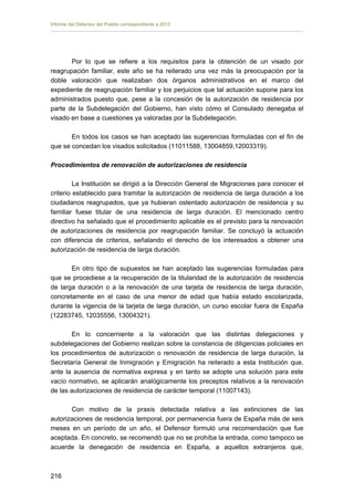 Informe del Defensor del Pueblo correspondiente a 2013

Por lo que se refiere a los requisitos para la obtención de un visado por
reagrupación familiar, este año se ha reiterado una vez más la preocupación por la
doble valoración que realizaban dos órganos administrativos en el marco del
expediente de reagrupación familiar y los perjuicios que tal actuación supone para los
administrados puesto que, pese a la concesión de la autorización de residencia por
parte de la Subdelegación del Gobierno, han visto cómo el Consulado denegaba el
visado en base a cuestiones ya valoradas por la Subdelegación.
En todos los casos se han aceptado las sugerencias formuladas con el fin de
que se concedan los visados solicitados (11011588, 13004859,12003319).
Procedimientos de renovación de autorizaciones de residencia
La Institución se dirigió a la Dirección General de Migraciones para conocer el
criterio establecido para tramitar la autorización de residencia de larga duración a los
ciudadanos reagrupados, que ya hubieran ostentado autorización de residencia y su
familiar fuese titular de una residencia de larga duración. El mencionado centro
directivo ha señalado que el procedimiento aplicable es el previsto para la renovación
de autorizaciones de residencia por reagrupación familiar. Se concluyó la actuación
con diferencia de criterios, señalando el derecho de los interesados a obtener una
autorización de residencia de larga duración.
En otro tipo de supuestos se han aceptado las sugerencias formuladas para
que se procediese a la recuperación de la titularidad de la autorización de residencia
de larga duración o a la renovación de una tarjeta de residencia de larga duración,
concretamente en el caso de una menor de edad que había estado escolarizada,
durante la vigencia de la tarjeta de larga duración, un curso escolar fuera de España
(12283745, 12035556, 13004321).
En lo concerniente a la valoración que las distintas delegaciones y
subdelegaciones del Gobierno realizan sobre la constancia de diligencias policiales en
los procedimientos de autorización o renovación de residencia de larga duración, la
Secretaría General de Inmigración y Emigración ha reiterado a esta Institución que,
ante la ausencia de normativa expresa y en tanto se adopte una solución para este
vacío normativo, se aplicarán analógicamente los preceptos relativos a la renovación
de las autorizaciones de residencia de carácter temporal (11007143).
Con motivo de la praxis detectada relativa a las extinciones de las
autorizaciones de residencia temporal, por permanencia fuera de España más de seis
meses en un período de un año, el Defensor formuló una recomendación que fue
aceptada. En concreto, se recomendó que no se prohíba la entrada, como tampoco se
acuerde la denegación de residencia en España, a aquellos extranjeros que,

216 


 