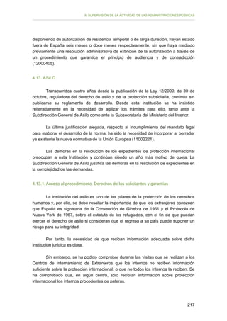 II. SUPERVISIÓN DE LA ACTIVIDAD DE LAS ADMINISTRACIONES PÚBLICAS

disponiendo de autorización de residencia temporal o de larga duración, hayan estado
fuera de España seis meses o doce meses respectivamente, sin que haya mediado
previamente una resolución administrativa de extinción de la autorización a través de
un procedimiento que garantice el principio de audiencia y de contradicción
(12000405).
4.13. ASILO
Transcurridos cuatro años desde la publicación de la Ley 12/2009, de 30 de
octubre, reguladora del derecho de asilo y de la protección subsidiaria, continúa sin
publicarse su reglamento de desarrollo. Desde esta Institución se ha insistido
reiteradamente en la necesidad de agilizar los trámites para ello, tanto ante la
Subdirección General de Asilo como ante la Subsecretaría del Ministerio del Interior.
La última justificación alegada, respecto al incumplimiento del mandato legal
para elaborar el desarrollo de la norma, ha sido la necesidad de incorporar al borrador
ya existente la nueva normativa de la Unión Europea (11002221).
Las demoras en la resolución de los expedientes de protección internacional
preocupan a esta Institución y continúan siendo un año más motivo de queja. La
Subdirección General de Asilo justifica las demoras en la resolución de expedientes en
la complejidad de las demandas.
4.13.1. Acceso al procedimiento. Derechos de los solicitantes y garantías
La institución del asilo es uno de los pilares de la protección de los derechos
humanos y, por ello, se debe resaltar la importancia de que los extranjeros conozcan
que España es signataria de la Convención de Ginebra de 1951 y el Protocolo de
Nueva York de 1967, sobre el estatuto de los refugiados, con el fin de que puedan
ejercer el derecho de asilo si consideran que el regreso a su país puede suponer un
riesgo para su integridad.
Por tanto, la necesidad de que reciban información adecuada sobre dicha
institución jurídica es clara.
Sin embargo, se ha podido comprobar durante las visitas que se realizan a los
Centros de Internamiento de Extranjeros que los internos no reciben información
suficiente sobre la protección internacional, o que no todos los internos la reciben. Se
ha comprobado que, en algún centro, sólo recibían información sobre protección
internacional los internos procedentes de pateras.

217

 
