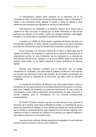 Informe del Defensor del Pueblo correspondiente a 2013

La Administración justificó dicha actuación en la Instrucción de 21 de
noviembre de 2005, de la Dirección General de Política Interior, sobre la información a
facilitar a los extranjeros recién llegados a España a bordo de pateras y otras
embarcaciones irregulares que ingresaran en centros de internamiento.
Esta Institución ha manifestado a la Dirección General de la Policía que la
existencia de esta instrucción no excluye que se facilite información al resto de las
personas que ingresen en los centros, puesto que cualquier extranjero, haya llegado
en patera o no, puede estar en necesidad de protección internacional.
La propia Ley 12/2009, de 30 de octubre, reguladora del derecho de asilo y de
la protección subsidiaria, se refiere, además, a aquellos casos en los que la necesidad
de protección internacional surge con posterioridad al abandono del país de origen.
Se ha recordado a la Dirección General de la Policía el deber legal que le
compete de facilitar a los extranjeros el ejercicio de los derechos reconocidos por el
ordenamiento jurídico, sin más limitaciones que las derivadas de su situación de
internamiento (artículo 62 bis, apartado 1.c) de la Ley 4/2000). Hasta el momento de
redactar estas líneas, no ha habido respuesta al citado recordatorio de deberes
legales.
Además, esta Institución considera que la información que se entrega
actualmente es insuficiente. Con anterioridad se editaba un folleto en varios idiomas
que recogía una información mucho más completa. Se ha iniciado una actuación por
considerar esencial el contenido de la información que debe recibir el extranjero
(13005539).
La importancia del derecho de defensa a una tutela judicial efectiva motivó la
formulación de una recomendación a la Comisaría General de Extranjería y Fronteras,
para evitar traslados de solicitantes de protección internacional, de unos centros de
internamiento a otros, hasta la finalización del procedimiento de asilo, incluyendo el
período otorgado para la formalización de los recursos jurisdiccionales
correspondientes.
El ACNUR considera relevante que sea el mismo letrado el que presente el
reexamen de la solicitud, salvo causa justificable de cambio. La posibilidad de que en
plazos tan perentorios se designe un nuevo letrado que efectúe las mismas funciones
que el anterior es puramente teórica, pues depende tanto de factores objetivos como
subjetivos al existir un elemento de confianza en la persona que ostenta la defensa y
que puede no adquirirse en el momento inicial.
Las actuaciones continúan abiertas pendiente de respuesta, de cuyo contenido
se dará cuenta en el próximo informe anual (13022312).

218 


 