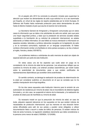 II. SUPERVISIÓN DE LA ACTIVIDAD DE LAS ADMINISTRACIONES PÚBLICAS

En el pasado año 2013 ha concluido la actuación iniciada para supervisar la
atención que reciben los demandantes de asilo cuya solicitud no va a ser examinada
por España, en virtud de las reglas de reparto establecidas por la Unión Europea. El
Defensor del Pueblo había reclamado protección para estos demandantes de asilo
hasta el efectivo traslado al país que asume el examen de la demanda.
La Secretaría General de Inmigración y Emigración comunicaba que en estos
casos la información que se daba a los solicitantes de asilo era verbal, pero que para
una mayor seguridad jurídica, y dado que la prestación de servicios sociales estaba
supeditada a la tramitación de su solicitud de protección internacional, se estaba
elaborando un folleto informativo. En ese folleto se incluía orientación e información en
aspectos sociales, laborales y jurídicos relevantes recogidos en la legislación de asilo
y en la normativa comunitaria, explicado en un lenguaje comprensible. El folleto
contiene información similar a la facilitada en otros países europeos y se iba a traducir
al inglés, francés y árabe (10018073).
Los problemas relativos a solicitantes de asilo menores de edad son objeto de
especial atención por parte de esta Institución.
En estos casos uno de los aspectos que suele estar en juego es la
constatación de la minoría de edad de las personas. Las actuaciones reflejan que se
cuestiona la minoría de edad y se ordenan pruebas oseométricas, por existir dudas
sobre la autenticidad de documentos, pese a que existan certificados de
representaciones diplomáticas que acreditan dicha autenticidad.
En sentido contrario, se deniega la realización de pruebas de determinación de
la edad por considerar auténtico un documento en el que se constata que no ha
existido manipulación de la hoja biográfica.
En los dos casos expuestos esta Institución intervino para la emisión de una
autorización de residencia por minoría de edad, tras el recordatorio de deberes legales
formulado y, en otro caso, se suspendió el retorno de la interesada, y la realización de
pruebas de edad puso de manifiesto su minoría de edad.
Es necesario insistir en que la presunción de minoría de edad, en caso de
duda, adquiere especial relevancia en los supuestos en los que existen indicios de
necesidades de protección internacional, que los menores en esa situación tienen
serias dificultades para salir de sus países y pueden verse obligados a utilizar
documentación falsa o recurrir a redes de tráfico de personas. Si existen indicios de
trata de seres humanos, la regulación establece claramente que debe considerarse a
la persona como menor de edad (13005824, 12124389).

219

 