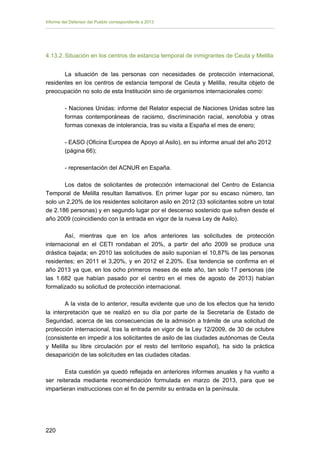 Informe del Defensor del Pueblo correspondiente a 2013

4.13.2. Situación en los centros de estancia temporal de inmigrantes de Ceuta y Melilla
La situación de las personas con necesidades de protección internacional,
residentes en los centros de estancia temporal de Ceuta y Melilla, resulta objeto de
preocupación no solo de esta Institución sino de organismos internacionales como:
- Naciones Unidas: informe del Relator especial de Naciones Unidas sobre las
formas contemporáneas de racismo, discriminación racial, xenofobia y otras
formas conexas de intolerancia, tras su visita a España el mes de enero;
- EASO (Oficina Europea de Apoyo al Asilo), en su informe anual del año 2012
(página 66);
- representación del ACNUR en España.
Los datos de solicitantes de protección internacional del Centro de Estancia
Temporal de Melilla resultan llamativos. En primer lugar por su escaso número, tan
solo un 2,20% de los residentes solicitaron asilo en 2012 (33 solicitantes sobre un total
de 2.186 personas) y en segundo lugar por el descenso sostenido que sufren desde el
año 2009 (coincidiendo con la entrada en vigor de la nueva Ley de Asilo).
Así, mientras que en los años anteriores las solicitudes de protección
internacional en el CETI rondaban el 20%, a partir del año 2009 se produce una
drástica bajada; en 2010 las solicitudes de asilo suponían el 10,87% de las personas
residentes; en 2011 el 3,20%, y en 2012 el 2,20%. Esa tendencia se confirma en el
año 2013 ya que, en los ocho primeros meses de este año, tan solo 17 personas (de
las 1.682 que habían pasado por el centro en el mes de agosto de 2013) habían
formalizado su solicitud de protección internacional.
A la vista de lo anterior, resulta evidente que uno de los efectos que ha tenido
la interpretación que se realizó en su día por parte de la Secretaría de Estado de
Seguridad, acerca de las consecuencias de la admisión a trámite de una solicitud de
protección internacional, tras la entrada en vigor de la Ley 12/2009, de 30 de octubre
(consistente en impedir a los solicitantes de asilo de las ciudades autónomas de Ceuta
y Melilla su libre circulación por el resto del territorio español), ha sido la práctica
desaparición de las solicitudes en las ciudades citadas.
Esta cuestión ya quedó reflejada en anteriores informes anuales y ha vuelto a
ser reiterada mediante recomendación formulada en marzo de 2013, para que se
impartieran instrucciones con el fin de permitir su entrada en la península.

220 


 