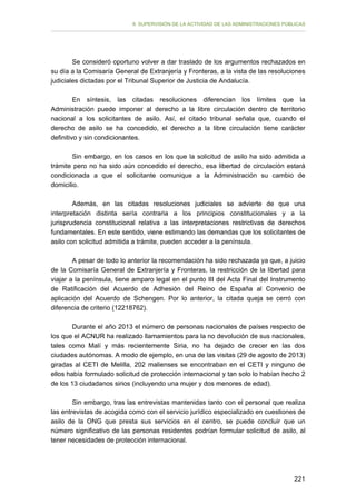 II. SUPERVISIÓN DE LA ACTIVIDAD DE LAS ADMINISTRACIONES PÚBLICAS

Se consideró oportuno volver a dar traslado de los argumentos rechazados en
su día a la Comisaría General de Extranjería y Fronteras, a la vista de las resoluciones
judiciales dictadas por el Tribunal Superior de Justicia de Andalucía.
En síntesis, las citadas resoluciones diferencian los límites que la
Administración puede imponer al derecho a la libre circulación dentro de territorio
nacional a los solicitantes de asilo. Así, el citado tribunal señala que, cuando el
derecho de asilo se ha concedido, el derecho a la libre circulación tiene carácter
definitivo y sin condicionantes.
Sin embargo, en los casos en los que la solicitud de asilo ha sido admitida a
trámite pero no ha sido aún concedido el derecho, esa libertad de circulación estará
condicionada a que el solicitante comunique a la Administración su cambio de
domicilio.
Además, en las citadas resoluciones judiciales se advierte de que una
interpretación distinta sería contraria a los principios constitucionales y a la
jurisprudencia constitucional relativa a las interpretaciones restrictivas de derechos
fundamentales. En este sentido, viene estimando las demandas que los solicitantes de
asilo con solicitud admitida a trámite, pueden acceder a la península.
A pesar de todo lo anterior la recomendación ha sido rechazada ya que, a juicio
de la Comisaría General de Extranjería y Fronteras, la restricción de la libertad para
viajar a la península, tiene amparo legal en el punto III del Acta Final del Instrumento
de Ratificación del Acuerdo de Adhesión del Reino de España al Convenio de
aplicación del Acuerdo de Schengen. Por lo anterior, la citada queja se cerró con
diferencia de criterio (12218762).
Durante el año 2013 el número de personas nacionales de países respecto de
los que el ACNUR ha realizado llamamientos para la no devolución de sus nacionales,
tales como Malí y más recientemente Siria, no ha dejado de crecer en las dos
ciudades autónomas. A modo de ejemplo, en una de las visitas (29 de agosto de 2013)
giradas al CETI de Melilla, 202 malienses se encontraban en el CETI y ninguno de
ellos había formulado solicitud de protección internacional y tan solo lo habían hecho 2
de los 13 ciudadanos sirios (incluyendo una mujer y dos menores de edad).
Sin embargo, tras las entrevistas mantenidas tanto con el personal que realiza
las entrevistas de acogida como con el servicio jurídico especializado en cuestiones de
asilo de la ONG que presta sus servicios en el centro, se puede concluir que un
número significativo de las personas residentes podrían formular solicitud de asilo, al
tener necesidades de protección internacional.

221

 