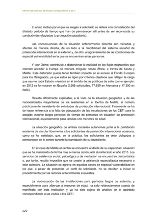 Informe del Defensor del Pueblo correspondiente a 2013

El único motivo por el que se niegan a solicitarlo se refiere a la constatación del
dilatado período de tiempo que han de permanecer allí antes de ver reconocida su
condición de refugiados (o protección subsidiaria).
Las consecuencias de la situación anteriormente descrita son variadas y
afectan de manera directa, de un lado a la credibilidad del sistema español de
protección internacional en el exterior y, de otro, al agravamiento de las condiciones de
especial vulnerabilidad en la que se encuentran estas personas.
Y, por último, contribuye a distorsionar la realidad de los flujos migratorios que
intentan acceder a Europa de manera irregular desde África, a través de Ceuta y
Melilla. Esta distorsión puede tener también impacto en el acceso al Fondo Europeo
para los Refugiados, ya que estos se rigen por criterios objetivos que reflejan la carga
que asume cada Estado miembro en el ámbito de las políticas de asilo (como ejemplo:
en 2012 se formularon en España 2.588 solicitudes, 77.650 en Alemania y 17.350 en
Italia).
Resulta difícilmente explicable, a la vista de la situación geográfica y de las
nacionalidades mayoritarias de los residentes en el Centro de Melilla, el número
prácticamente inexistente de solicitudes de protección internacional. Finalmente se ha
de hacer referencia a la falta de adecuación de las instalaciones de los CETI para la
acogida durante largos períodos de tiempo de personas en situación de protección
internacional, especialmente para familias con menores de edad.
La situación geográfica de ambas ciudades autónomas junto a la prohibición
existente de circular libremente a los solicitantes de protección internacional ocasiona,
como se ha señalado, que, en la práctica, los solicitantes se vean obligados a
permanecer en el centro durante la tramitación de su expediente.
En el caso de Melilla el centro se encuentra al doble de su capacidad, situación
que se ha mantenido de forma más o menos continuada durante todo el año 2013. Los
servicios de asistencia social, psicológica y de mediación se encuentran desbordados
y, por tanto, resulta imposible que se preste la asistencia especializada necesaria a
este colectivo. La situación se agrava en aquellos casos de especial vulnerabilidad en
los que, a pesar de presentar un perfil de solicitante, no se deciden a iniciar el
procedimiento por las razones anteriormente expuestas.
La inadecuación de las instalaciones para períodos largos de estancia, y
especialmente para albergar a menores de edad, ha sido reiteradamente puesta de
manifiesto por esta Institución y ya ha sido objeto de análisis en el apartado
correspondiente a las visitas a los CETI.

222 


 