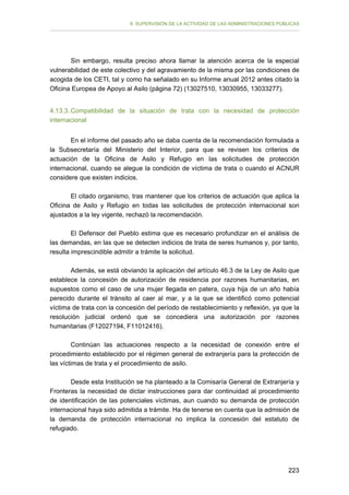 II. SUPERVISIÓN DE LA ACTIVIDAD DE LAS ADMINISTRACIONES PÚBLICAS

Sin embargo, resulta preciso ahora llamar la atención acerca de la especial
vulnerabilidad de este colectivo y del agravamiento de la misma por las condiciones de
acogida de los CETI, tal y como ha señalado en su Informe anual 2012 antes citado la
Oficina Europea de Apoyo al Asilo (página 72) (13027510, 13030955, 13033277).
4.13.3. Compatibilidad de la situación de trata con la necesidad de protección
internacional
En el informe del pasado año se daba cuenta de la recomendación formulada a
la Subsecretaría del Ministerio del Interior, para que se revisen los criterios de
actuación de la Oficina de Asilo y Refugio en las solicitudes de protección
internacional, cuando se alegue la condición de víctima de trata o cuando el ACNUR
considere que existen indicios.
El citado organismo, tras mantener que los criterios de actuación que aplica la
Oficina de Asilo y Refugio en todas las solicitudes de protección internacional son
ajustados a la ley vigente, rechazó la recomendación.
El Defensor del Pueblo estima que es necesario profundizar en el análisis de
las demandas, en las que se detecten indicios de trata de seres humanos y, por tanto,
resulta imprescindible admitir a trámite la solicitud.
Además, se está obviando la aplicación del artículo 46.3 de la Ley de Asilo que
establece la concesión de autorización de residencia por razones humanitarias, en
supuestos como el caso de una mujer llegada en patera, cuya hija de un año había
perecido durante el tránsito al caer al mar, y a la que se identificó como potencial
víctima de trata con la concesión del período de restablecimiento y reflexión, ya que la
resolución judicial ordenó que se concediera una autorización por razones
humanitarias (F12027194, F11012416).
Continúan las actuaciones respecto a la necesidad de conexión entre el
procedimiento establecido por el régimen general de extranjería para la protección de
las víctimas de trata y el procedimiento de asilo.
Desde esta Institución se ha planteado a la Comisaría General de Extranjería y
Fronteras la necesidad de dictar instrucciones para dar continuidad al procedimiento
de identificación de las potenciales víctimas, aun cuando su demanda de protección
internacional haya sido admitida a trámite. Ha de tenerse en cuenta que la admisión de
la demanda de protección internacional no implica la concesión del estatuto de
refugiado.

223

 