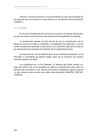 Informe del Defensor del Pueblo correspondiente a 2013

Asimismo, el eventual derecho a la documentación por dos cauces distintos de
las personas que se encuentren en esta situación es una garantía más de protección
(12006671).
4.13.4. Apatridia
En el primer trimestre del año se inició una actuación de carácter general para
conocer las causas de las demoras en las resoluciones de expedientes de apatridia.
La Subdirección General de Asilo informó de que el incumplimiento de los
plazos de resolución se debe a la dificultad y complejidad de las solicitudes y a que el
número de personas dedicadas a esta función no es suficiente, dado que se trata de
las mismas personas que llevan la tramitación de los expedientes de asilo.
A lo largo del año, se han obtenido datos de las solicitudes pendientes y se ha
formulado un recordatorio de deberes legales, para que se resolviera una solicitud
pendiente desde el año 2008.
Las actuaciones aún no han finalizado. El Defensor del Pueblo insistirá a lo
largo del próximo año en la necesidad de agilizar el procedimiento para evitar las
demoras que se producen y que, además de incumplir la legislación vigente, suponen
un claro perjuicio para personas que están indocumentadas (09008786, 12001182,
13005247).

224

 