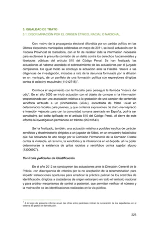 5. IGUALDAD DE TRATO
5.1. DISCRIMINACIÓN POR EL ORIGEN ÉTNICO, RACIAL O NACIONAL
Con motivo de la propaganda electoral difundida por un partido político en las
últimas elecciones municipales celebradas en mayo de 2011, se inició actuación con la
Fiscalía Provincial de Barcelona, con el fin de recabar toda la información necesaria
para esclarecer la presunta comisión de un delito contra los derechos fundamentales y
libertades públicas del artículo 510 del Código Penal. Se han finalizado las
actuaciones al haberse acordado el sobreseimiento de las actuaciones por el juzgado
competente. De igual modo se concluyó la actuación ante la Fiscalía relativa a las
diligencias de investigación, iniciadas a raíz de la denuncia formulada por la difusión
en un municipio, de un panfleto de una formación política con expresiones dirigidas
contra el colectivo musulmán (11012715) 1 .
Continúa el seguimiento con la Fiscalía para perseguir la llamada “música del
odio”. En el año 2005 se inició actuación con el objeto de conocer si la información
proporcionada por una asociación relativa a la grabación de una canción de contenido
xenófobo atribuida a un pinchadiscos («DJ»), escuchada de forma usual en
determinados locales para jóvenes, y que contenía expresiones de claro menosprecio
e intención vejatoria para con la comunidad rumana asentada en España, podría ser
constitutiva del delito tipificado en el artículo 510 del Código Penal. Al cierre de este
informe la investigación permanece en trámite (05019543).
Se ha finalizado, también, una actuación relativa a posibles insultos de carácter
xenófobo y discriminatorio dirigidos a un jugador de fútbol, en un encuentro futbolístico
que fue declarado de alto riesgo por la Comisión Permanente de la Comisión Estatal
contra la violencia, el racismo, la xenofobia y la intolerancia en el deporte, al no poder
determinarse la existencia de gritos racistas y xenófobos contra jugador alguno
(13006507).
Controles policiales de identificación
En el año 2012 se concluyeron las actuaciones ante la Dirección General de la
Policía, con discrepancia de criterios por la no aceptación de la recomendación para
impartir instrucciones oportunas para erradicar la práctica policial de los controles de
identificación, dirigidos a ciudadanos de origen extranjero en todo el territorio nacional
y para arbitrar mecanismos de control a posteriori, que permitan verificar el número y
la motivación de las identificaciones realizadas en la vía pública.

1

A lo largo del presente informe anual, las cifras entre paréntesis indican la numeración de los expedientes en el
sistema de gestión de la Institución.

225 


 
