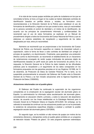 Informe del Defensor del Pueblo correspondiente a 2013

A la vista de las nuevas quejas recibidas por parte de ciudadanos en los que se
concretaba la fecha, la hora y el lugar en los cuales se habían detectado controles de
identificación basados en perfiles étnicos y raciales, se formularon cinco
recomendaciones a la Dirección General de la Policía para establecer el uso de
formularios de identificación y registro en los que conste la etnia, raza y/o nacionalidad
de la persona sometida al control de identidad y el motivo de la identificación, de
acuerdo con los principios de consentimiento informado y confidencialidad. Se
recomendó que el uso de estos formularios se explicase en un Manual de
procedimiento dirigido a todos los funcionarios del Cuerpo Nacional de Policía y que se
elaborase un sistema estadístico de recopilación y seguimiento de los datos
desglosados por raza, etnia y/o nacionalidad.
Asimismo se recomendó que se proporcionase a los funcionarios del Cuerpo
Nacional de Policía una formación específica en materia de diversidad cultural y
capacitación, sobre la forma de llevar a cabo controles de identidad con arreglo al
principio de igualdad y no discriminación. Finalmente, para garantizar una protección
efectiva contra la discriminación, se recomendó el establecimiento de un mecanismo
de reclamaciones encargado de recibir quejas individuales de personas objeto de
identificaciones basadas en perfil racial por parte de funcionarios de policía. En su
respuesta, la Dirección General de la Policía ha dado traslado de las dificultades
prácticas para la recopilación y el seguimiento de los datos consignados en los
formularios propuestos con las garantías previstas en la Ley Orgánica 15/1999, de 13
de diciembre, de Protección de Datos de Carácter Personal. Por lo tanto, se ha
suspendido provisionalmente la actuación del Defensor del Pueblo ante la Dirección
General de la Policía y se han iniciado actuaciones ante la Agencia Española de
Protección de Datos (13006593).
Actuaciones relacionadas con el pueblo gitano
El Defensor del Pueblo ha continuado la supervisión de los organismos
competentes en la erradicación de la segregación escolar del alumnado gitano en
España. La administración ha informado sobre escolarización del alumnado gitano,
concretamente en educación infantil y primaria, y sobre la reducción del absentismo
escolar, de acuerdo con las líneas establecidas en la Estrategia Nacional para la
Inclusión Social de la Población Gitana en España 2012-2020. Sin embargo, se ha
valorado la necesidad de continuar con las actuaciones puesto que no se ha precisado
la existencia de actuaciones específicas dirigidas a analizar y combatir la posible
segregación escolar del alumnado gitano (12012809).
En segundo lugar, se ha recibido un alto número de quejas con motivo de los
comentarios ofensivos y denigrantes contra el pueblo gitano emitidos en un programa
de televisión titulado “Palabra de gitano”. En este programa aparecen estereotipos

226 


 
